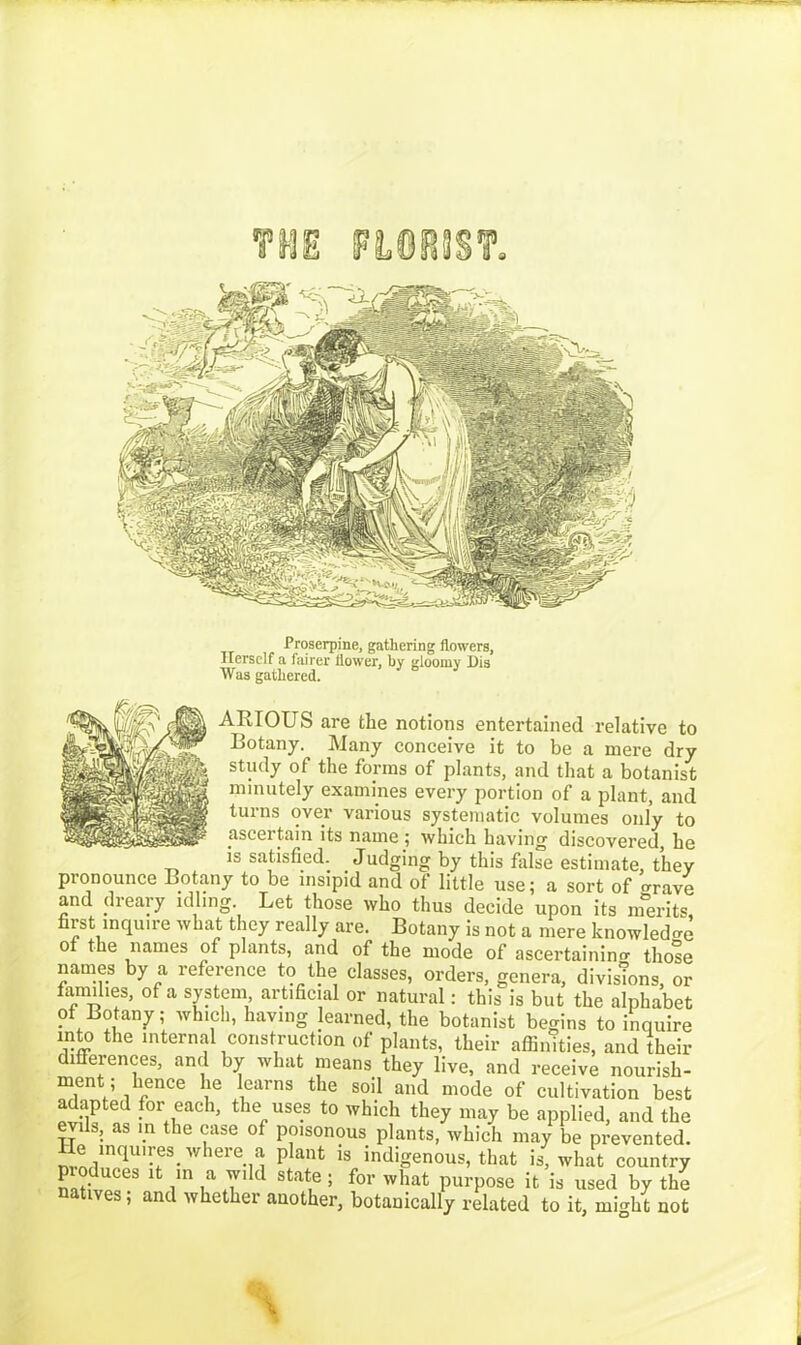 FLORIST. Proserpine, gathering flowers, Herself a fairer flower, by gloomy Dis Was gathered. ARIOUS are the notions entertained relative to Botany. Many conceive it to be a mere dry study of the forms of plants, and that a botanist minutely examines every portion of a plant, and turns over various systematic volumes only to ascertain its name; which having discovered, he is satisfied. Judging by this false estimate, they pronounce Botany to be insipid and of little use; a sort of trrave and dreary idling. Let those who thus decide upon its merits first inquire what they really are. Botany is not a mere knowledge of the names of plants, and of the mode of ascertaining thole names by a reference to the classes, orders, genera, divisions, or families, of a system artificial or natural: this is but the alphabet ?f Botany; which, having learned, the botanist begins to inquire into the internal construction of plants, their affinities, and their differences, and by what means they live, and receive nourish- ment, hence he learns the soil and mode of cultivation best adapted for each, the uses to which they may be applied, and the evils, as m the case of poisonous plants, which may be prevented. He inquires, where a plant is indigenous, that is, what country pioduces it m a wild state; for what purpose it is used by the natives; and whether another, botanically related to it, might not
