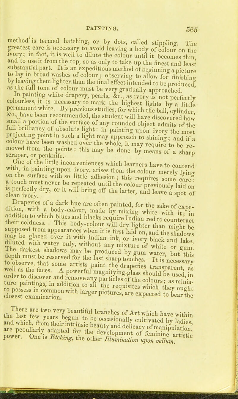 method is termed hatching, or by dots, called stippling The greatest care is necessary to avoid leaving a body of colour on the ivory; in fact, it is well to dilute the colour until it becomes thin and to use it. from the top, so as only to take up the finest and least substantial part. It is an expeditious method of beginning a picture to ay m broad washes of colour; observing to allow for finishing by leaving them lighter than the final effect intended to be produced^ as the full tone of colour must be very gradually approached In painting white drapery, pearls, &c., as ivory is not perfectly colourless, it is necessary to mark the highest lights by a little permanent white. By previous studies, for which the ball, cylinder &c. have been recommended, the student will have discovered how rn l a Port,on of the surface 0f any rounded object admits of the ull brilliancy of absolute light: in painting upon ivory the most projecting point m such a light may approach to shining; and if a colour have been washed over the whole, it may require to be re- moved from the points: this may be done by means of a sharp scraper, or penknife. P One of the little inconveniences which learners have to contend with in painting upon ivory, arises from the colour merely lyimr on the surface with so little adhesion; this requires some care” a touch must never be repeated until the colour previously laid on dean ivory. 7’  * g °ff the ktter> a,ld leav« a spot of Draperies of a dark hue are often painted, for the sake of expe- dition, with a body-colour, made by mixing white with ifPi» addition to which blues and blacks require Indfan red to counteraoi then coldness. 11ns body-colour will dry lighter than K supposed from appearances when it is first faid^n, and the shadows may be glazed over it with Indian ink, or ivory black and lik-P diluted with water only, without any mixture of white or <nnn I he daikest shadows may be produced by gum water but%h;- depth must be reserved for the last sharp toueT.es. It is’necesst v well le1e- at S<T arlls‘s ,P“int draperies transparent^ well as the faces. A powerful mao-nifyino-.o-lasq shmilrl v 1 ■ IffiSS 'V,“‘ krgCr PiC‘UreS' are eXpeCted te^earthe . Jfc ;re tw° ve7 beautiful branches of Art which l.ave within p . ne is Etching, the other Illumination upon vellum.