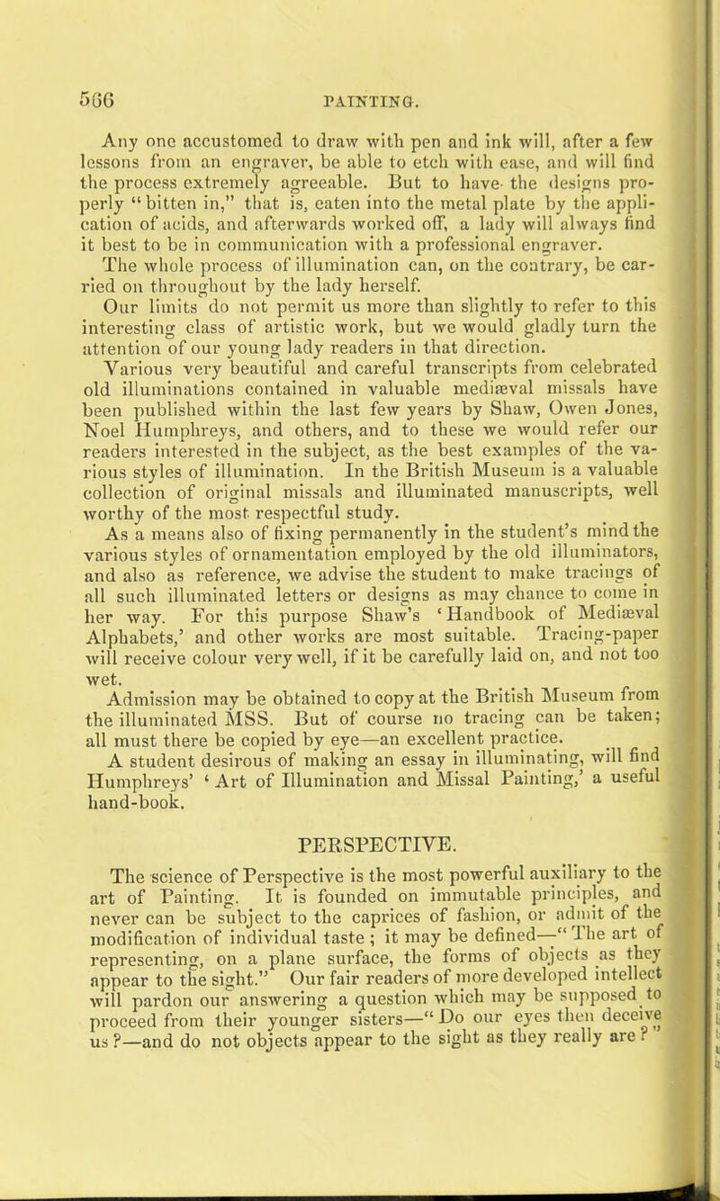 Any one accustomed to draw with pen and ink will, after a few lessons from an engraver, be able to etch with ease, and will find the process extremely agreeable. But to have- the designs pro- perly “ bitten in,” that is, eaten into the metal plate by the appli- cation of acids, and afterwards worked off, a lady will always find it best to be in communication with a professional engraver. The whole process of illumination can, on the contrary, be car- ried on throughout by the lady herself. Our limits do not permit us more than slightly to refer to this interesting class of artistic work, but we would gladly turn the attention of our young lady readers in that direction. Various very beautiful and careful transcripts from celebrated old illuminations contained in valuable medimval missals have been published within the last few years by Shaw, Owen Jones, Noel Humphreys, and others, and to these we would refer our readers interested in the subject, as the best examples of the va- rious styles of illumination. In the British Museum is a valuable collection of original missals and illuminated manuscripts, well worthy of the most respectful study. As a means also of fixing permanently in the student’s mind the various styles of ornamentation employed by the old illuminators, and also as reference, we advise the student to make tracings of all such illuminated letters or designs as may chance to come in her way. For this purpose Shaw’s ‘Handbook of Mediaeval Alphabets,’ and other works are most suitable. Tracing-paper will receive colour very well, if it be carefully laid on, and not too wet. Admission may be obtained to copy at the British Museum from the illuminated MSS. But of course no tracing can be taken; all must there be copied by eye—an excellent practice. A student desirous of making an essay in illuminating, will find Humphreys’ 4 Art of Illumination and Missal Painting, a useful hand-book. PEPtSPECTIVE. The science of Perspective is the most powerful auxiliary to the art of Painting. It is founded on immutable principles, and never can be subject to the caprices of fashion, or admit of the modification of individual taste ; it may be defined—-“ I he art of representing, on a plane surface, the forms of objects as they appear to the sight.” Our fair readers of more developed intellect will pardon our answering a question which may be supposed to proceed from their younger sisters—“ Do our eyes then deceive us ?—and do not objects appear to the sight as they really are!