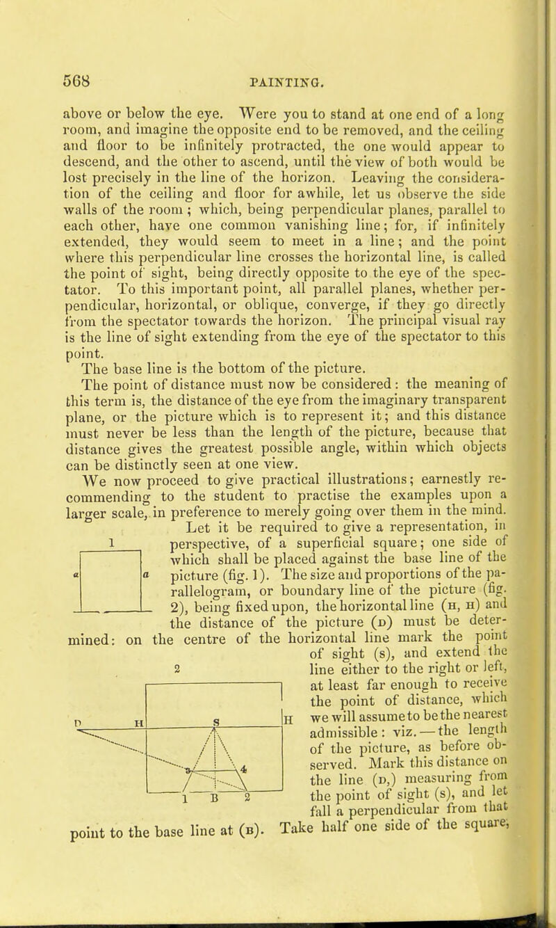 above or below the eye. Were you to stand at one end of a long room, and imagine the opposite end to be removed, and the ceiling and floor to be infinitely protracted, the one rvould appear to descend, and the other to ascend, until the view of both would be lost precisely in the line of the horizon. Leaving the considera- tion of the ceiling and floor for awhile, let us observe the side walls of the room ; which, being perpendicular planes, parallel to each other, have one common vanishing line; for, if infinitely extended, they would seem to meet in a line; and the point where this perpendicular line crosses the horizontal line, is called the point of sight, being directly opposite to the eye of the spec- tator. To this important point, all parallel planes, whether per- pendicular, horizontal, or oblique, converge, if they go directly from the spectator towards the horizon. The principal visual ray is the line of sight extending from the eye of the spectator to this point. The base line is the bottom of the picture. The point of distance must now be considered : the meaning of this term is, the distance of the eye from the imaginary transparent plane, or the picture which is to represent it; and this distance must never be less than the length of the picture, because that distance gives the greatest possible angle, within which objects can be distinctly seen at one view. We now proceed to give practical illustrations; earnestly re- commending to the student to practise the examples upon a larger scale, in preference to merely going over them in the mind. Let it be required to give a representation, in I perspective, of a superficial square; one side of which shall be placed against the base line of the « a picture (fig. 1). The size and proportions of the pa- rallelogram, or boundary line of the picture (fig. L 2), being fixed upon, the horizontal line (h, h) and the distance of the picture (n) must be deter- mined: on the centre of the horizontal line mark the point of sight (s), and extend the line either to the right or left, at least far enough to receive the point of distance, which we will assume to be the nearest, admissible: viz. — the length of the picture, as before ob- served. Mark this distance on the line (d,) measuring from the point of sight (s), and let fall a perpendicular from that point to the base line at (b). Take half one side of the square, 2 P H 1 S /[\ / 1 \ / ■ ''■•■.A 1 B 2