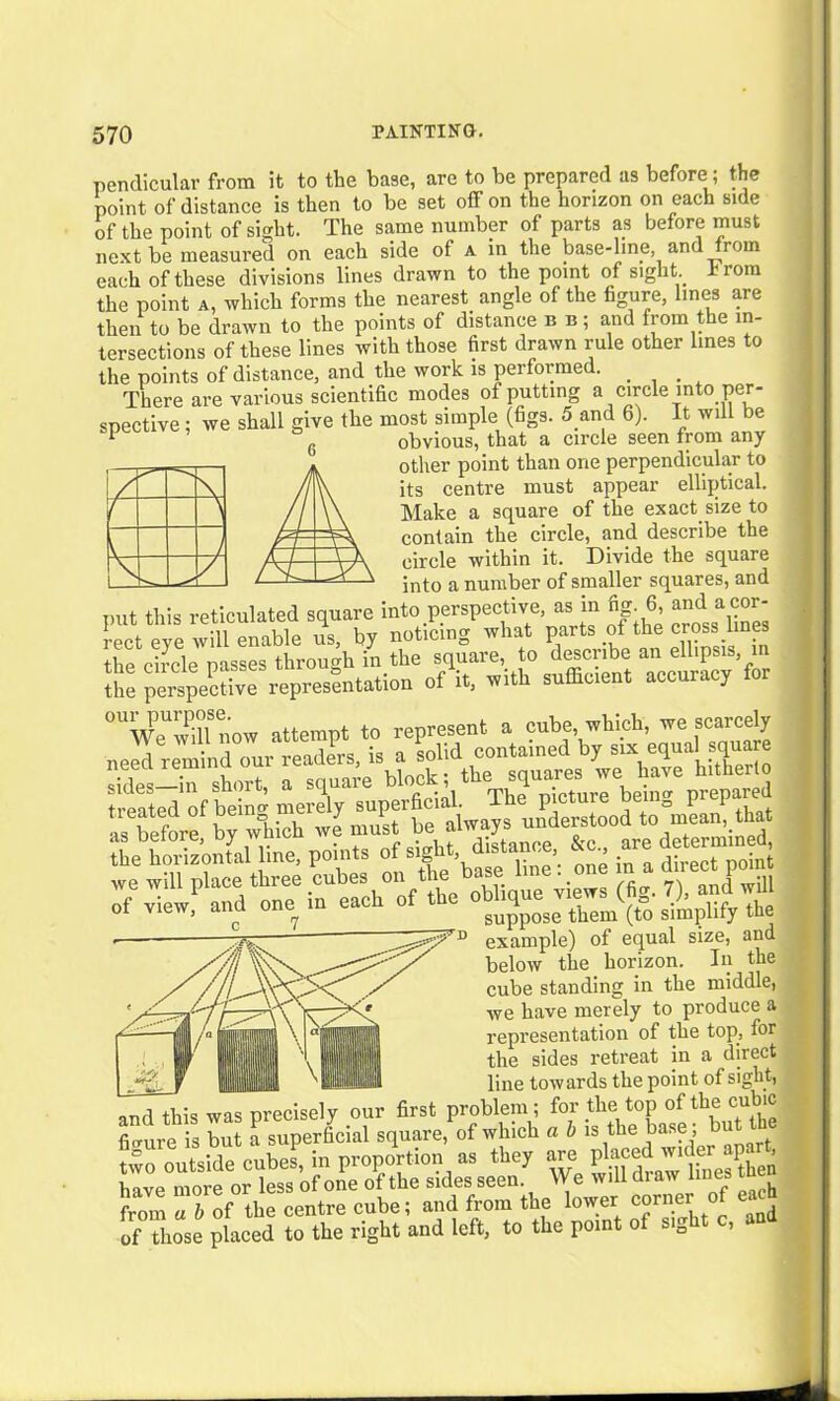 pendicular from it to the base, are to be prepared as before; the point of distance is then to be set off on the horizon on each side of the point of sight. The same number of parts as before must next be measui’ed on each side of a in the base-line, and rom each of these divisions lines drawn to the point of sight Prom the point a, which forms the nearest angle of the figure, lines are then to be drawn to the points of distance n u; and from the in- tersections of these lines with those first drawn rule other lines to the points of distance, and the work is performed. There are various scientific modes of putting a circle into per- spective ; we shall give the most pimple (figs. 5 and 6). It will be 1 g obvious, that a circle seen from any other point than one perpendicular to its centre must appear elliptical. Make a square of the exact size to contain the circle, and describe the circle within it. Divide the square into a number of smaller squares, and • r r* J put this reticulated square into perspective, as i _ , rect eve will enable us, by noticing what parts of the cross hnes the circle passes through in the square, to describe an ellipsis, in the perspective3 representation of'it, with sufficient accuracy for °UWeUwili now attempt to represent a cube which, we scarcely need remind our readers, sides—in short, a square block, t T. . b • prepared the^horiz'ontal line, points of sight distance &c ^ tecZW -e will place three ^S “• 7 andTffl of view, and one m each of the .1J» s> pl;fy the example) of equal size, and below the horizon. In the cube standing in the middle, \ have merely to produce a \ / . • /'ll J — -f'.-v tl representation of the top, for the sides retreat in a direct i ,, , — line towards the point of sight, onrl was precisely our first problem; for the top of the cubic fimire is but a superficial square, of which a b is the base; but e wo outside cube!, in proportion as they are have more or less of one of the sides seen. We will di aw lines tn from ab of the centre cube; and from the lower corner of each of those placed to the right and left, to the point of sia -