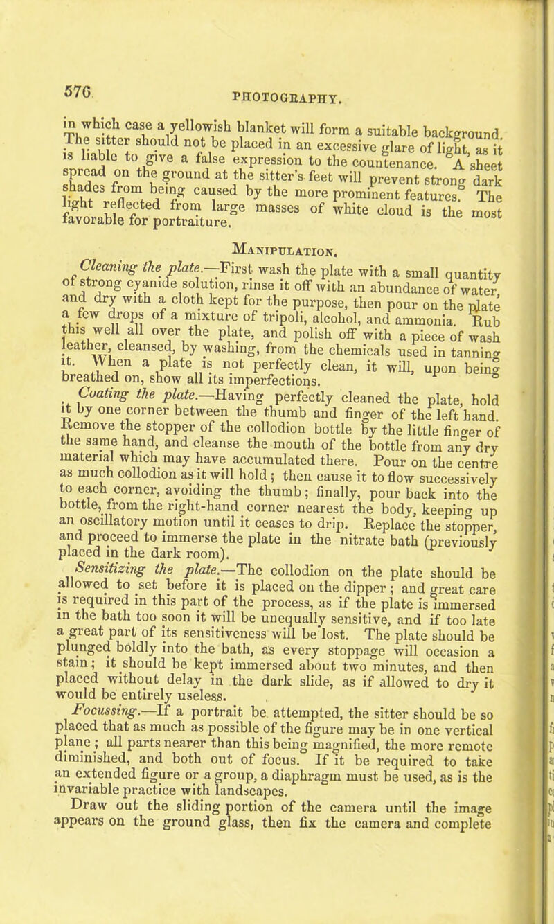 570 PHOTOGEAPHY. in which case a yellowish blanket will form a suitable background The sitter should not be placed in an excessive glare of light as it is liable to give a false expression to the countenance. A’sheet r ?r0und at sit,ter’s feet Will prevent strong dark 1* b/in/ Cai}sed hy the more prominent features. The light reflected from large masses of white cloud is the most favorable for portraiture. Manipulation. Cleaning the plate —First wash the plate with a small quantity of strong cyanide solution, rinse it off with an abundance of water and dry with a cloth kept for the purpose, then pour on the plate a few drops of a mixture of tripoli, alcohol, and ammonia. Rub this well all over the plate, and polish off with a piece of wash leather, cleansed, by washing, from the chemicals used in tannin^ it. When a plate is not perfectly clean, it will, upon bein? breathed on, show all its imperfections. Coating the plate.—Having perfectly cleaned the plate, hold it by one corner between the thumb and finger of the left hand. Remove the stopper of the collodion bottle by the little finder of the same hand, and cleanse the mouth of the bottle from any dry material which may have accumulated there. Pour on the centre as much collodion as it will hold; then cause it to flow successively to each corner, avoiding the thumb; finally, pour back into the bottle, from the right-hand corner nearest the body, keeping up an oscillatory motion until it ceases to drip. Replace the stopper and proceed to immerse the plate in the nitrate bath (previously placed in the dark room). J Sensitizing the plate.—The collodion on the plate should be allowed to set before it is placed on the dipper; and great care is required in this part of the process, as if the plate is immersed in the bath too soon it will be unequally sensitive, and if too late a great part of its sensitiveness will be lost. The plate should be plunged boldly into the bath, as every stoppage will occasion a stain; it should be kept immersed about two minutes, and then placed without delay in the dark slide, as if allowed to dry it would be entirely useless. Focussing.—If a portrait be attempted, the sitter should be so placed that as much as possible of the figure may be in one vertical plane ; all parts nearer than this being magnified, the more remote diminished, and both out of focus. If it be required to take an extended figure or a group, a diaphragm must be used, as is the invariable practice with landscapes. Draw out the sliding portion of the camera until the image appears on the ground glass, then fix the camera and complete