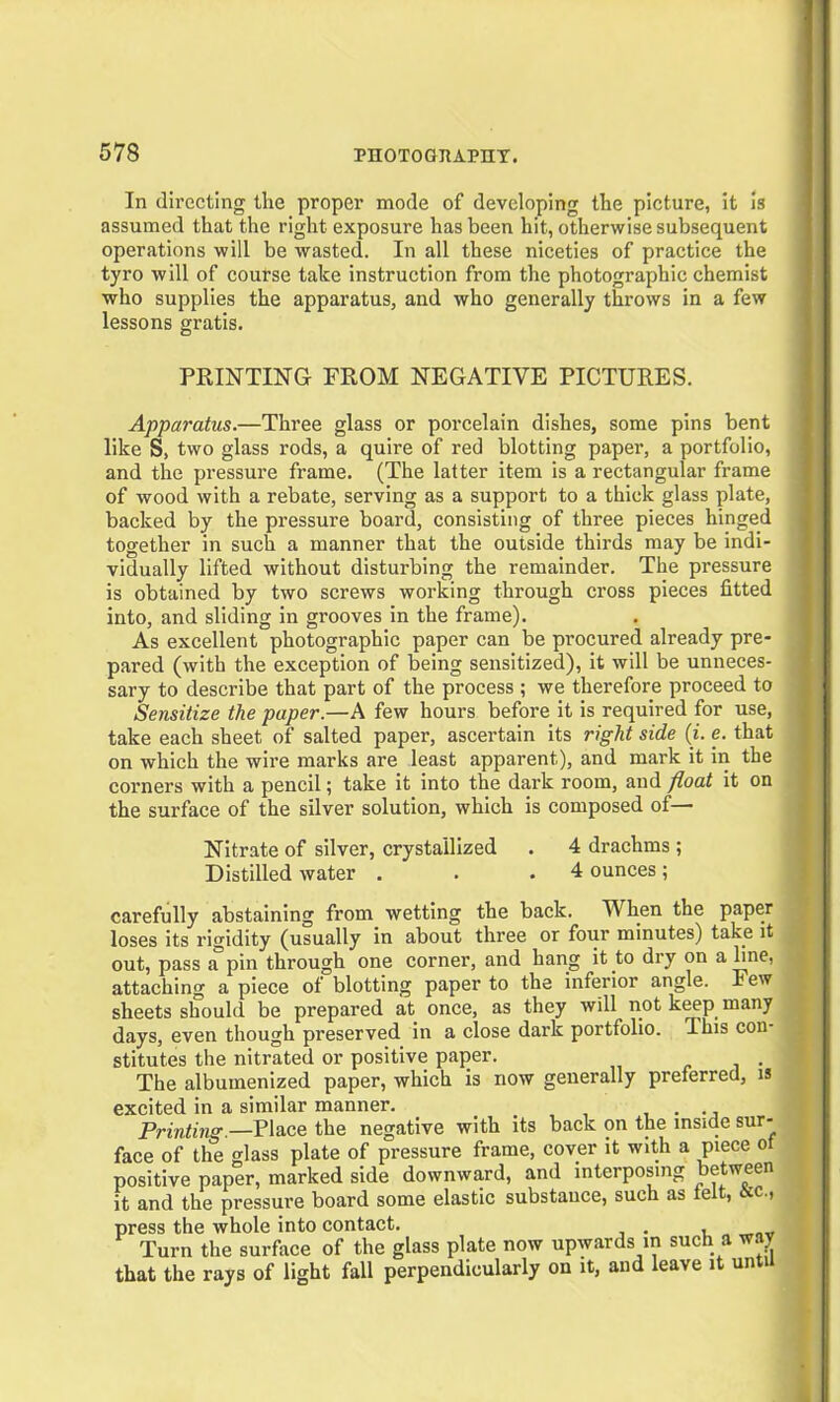 In directing the proper mode of developing the picture, it is assumed that the right exposure has been hit, otherwise subsequent operations will be wasted. In all these niceties of practice the tyro will of course take instruction from the photographic chemist who supplies the apparatus, and who generally throws in a few lessons gratis. PRINTING FROM NEGATIVE PICTURES. Apparatus.—Three glass or porcelain dishes, some pins bent like S, two glass rods, a quire of red blotting paper, a portfolio, and the pressure frame. (The latter item is a rectangular frame of wood with a rebate, serving as a support to a thick glass plate, backed by the pressure board, consisting of three pieces hinged together in such a manner that the outside thirds may be indi- vidually lifted without disturbing the remainder. The pressure is obtained by two screws working through cross pieces fitted into, and sliding in grooves in the frame). As excellent photographic paper can be procured already pre- pared (with the exception of being sensitized), it will be unneces- sary to describe that part of the process ; we therefore proceed to Sensitize the paper.—A few hours before it is required for use, take each sheet of salted paper, ascertain its right side (i. e. that on which the wire marks are least apparent), and mark it in the corners with a pencil; take it into the dark room, and float it on the surface of the silver solution, which is composed of— Nitrate of silver, crystallized . 4 drachms ; Distilled water . . .4 ounces; carefully abstaining from wetting the back. When the paper loses its rigidity (usually in about three or four minutes) take it out, pass a pin through one corner, and hang it to dry on a hne, attaching a piece of blotting paper to the inferior angle. Few sheets should be prepared at once, as they will not keep many days, even though preserved in a close dark portfolio. This con- stitutes the nitrated or positive paper. The albumenized paper, which is now generally preferred, is excited in a similar manner. Printing.—Place the negative with its back on the inside sur- face of the glass plate of pressure frame, cover it with a piece o positive paper, marked side downward, and interposing between it and the pressure board some elastic substance, such as felt, 6cc., press the whole into contact. , Turn the surface of the glass plate now upwards in such a way that the rays of light fall perpendicularly on it, and leave it until