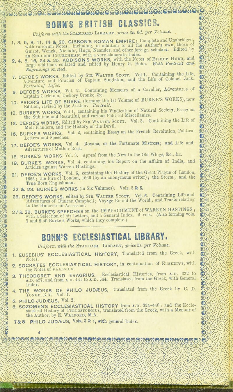 ll § 3 BOHN’S BRITISH CLASSICS. Uniform, with Hit Standard Library, price 3j. 6cL per Volume. 1. 3 6 8. 11, 14 8c 20. GIBBON'S ROMAN EMPIRE; Complete and Unabridged, with variorum Notes; including, in addition to all the Authors own, those or Guizot, Wenck, Niebuhr, Hugo, Neaudcr, and other foreign scholars. .Edited by an English Churchman, with a very elaborate Index. 2 4 6 16, 24 & 25- ADDISON'S WORKS, with the Notes of Bishop Hurd, and ’ ’ large additions collated and edited by Henry G. Bohn. With Portrait and Engravings on sled. 7 nrmF's WORKS, Edited by Sir Walter Scott. Voll. Containing the Life, 7‘ Adventure, and Piracies of Captain Singleton, and the Life of Colonel Jack. jPortrait of Defoe. ... , 9 DEFOE'S WORKS, Vol. 2. Containing Memoirs of a Cavalier, Adventures of Captain Carleto n.’Dickory Cronke, &c. 10. PRIOR'S LIFE OF BURKE, (forming the 1st Volume of BURKE’S WORKS), new Edition, revised by the Author. Portrait. 12 BURKE S WORKS, Vol 1, containing his Vindication of Natural Society, Essay on the Sublime and Beautiful, and various Political Miscellanies. ia DEFOE'S WORKS Edited by Sir Walter Scott. Vol. 3. Containing the Life of Moll Flanders, and the History of the Devil. 16. BURKE'S WORKS. Vol. 2, containing Essay on the French Revolution, Political Letters and Speeches. 17. DEFOE'S WORKS, Vol. 4. Roxana, or the Fortunate Mistresi; and Life and Adventures of Mother Ross. 10 BURKE'S WORKS, Vol. 3. Appeal from the New to the Old Whigs, &c., &G. 22 Sc 23. BURKE'S WORKS (in SLx Volumes). Vol3. 5 & 6. 26, DEFOE'S WORKS, edited by Sir Walter Scott. Vol. 6. Containing Life and Adventures of Duncan Campbell; Voyage Round the World; and 'tracts relating to the Hanoverian Accession. BOHN'S ECCLESIASTICAL LIBRARY. Uniform with the Standaei Library, price 5s. per Volume. 19. BURKE’S WORKS, Vol. 4, containing his Report on the Affairs of India, and Articles against Warren Hastings. 21 DEFOE'S WORKS Vol. S, containing the History of the Great Plague of London, ‘ 1665 ; the Fire of’London, 1666 (by an anonymous writer); the Storm; and tho True Born Englishman. 07 28. BURKE’S SPEECHES on the IMPEACHMENT of WARREN HASTINGS; * with a Selection of His Letters, and a General Index. 2 vols. (Also forming vols. 7 and 8 of Burke’s Works, which tiiey complete.) 1. EUSEBIUS’ ECCLESIASTICAL HISTORY, Translated from the Greek, with Notes. 2. SOCRATES' ECCLESIASTICAL HISTORY, in continuation of Eusebius, with the Notes of valksius. o thfodorET AND ^VAGRIUS. Ecclesiastical Histories, from a.d. 332 to a.d. 427, and from a.d. 431 to a.d. 544. Translated from the Greek, with General Index. 4. THE WORKS OF PHILO JUD/EUS, translated from the Greek by C. D. Yonge, B.A. Vol. 1. 6. PHILO JUD/EUS, Vol. 2. 6. SOZOMEN'S ECCLESIASTICAL HISTORY from a.d. 324-440: and the Eccle- siastical History of Piiilostorgius, translated from the Greek, with a Memoir of the Author, by E. Walpord, M.A. 7868 PHILO JUD/EUS, Vols. 3 & 4, with general Index. rv-vo rx mm y/Vd'/f? m * mm W'rsC'fr \ J \ . x , VVfi'r'Pfi. W'rM' o'VfY-'AfL . ' 'DA S