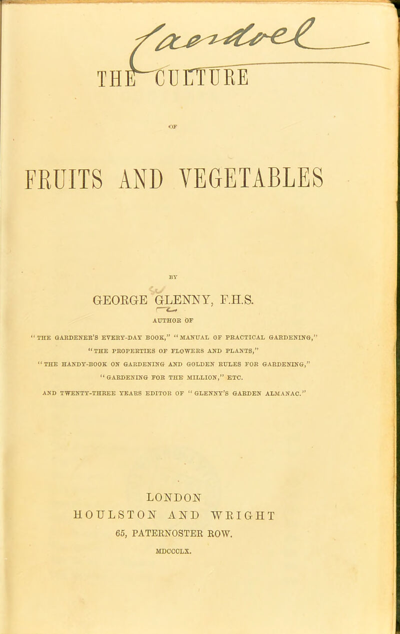 or FRUITS AND VEGETABLES BY GEORGE GLENNY, F.II.S. I AUTHOR OF “THE GARDENER’S EVERY-DAY BOOK,” “MANUAL OF PRACTICAL GARDENING,” “THE PROPERTIES OF FLOWERS AND PLANTS,” “THE HANDY-BOOK ON GARDENING AND GOLDEN RULES FOR GARDENING,” “ GARDENING FOE THE MILLION,” ETC. AND TWENTY-THREE YEARS EDITOR OF “ GLENNY’S GARDEN ALMANAC.” LONDON HOULSTON AND WRIGHT 65, PATERNOSTER ROW. MDCCCLX,