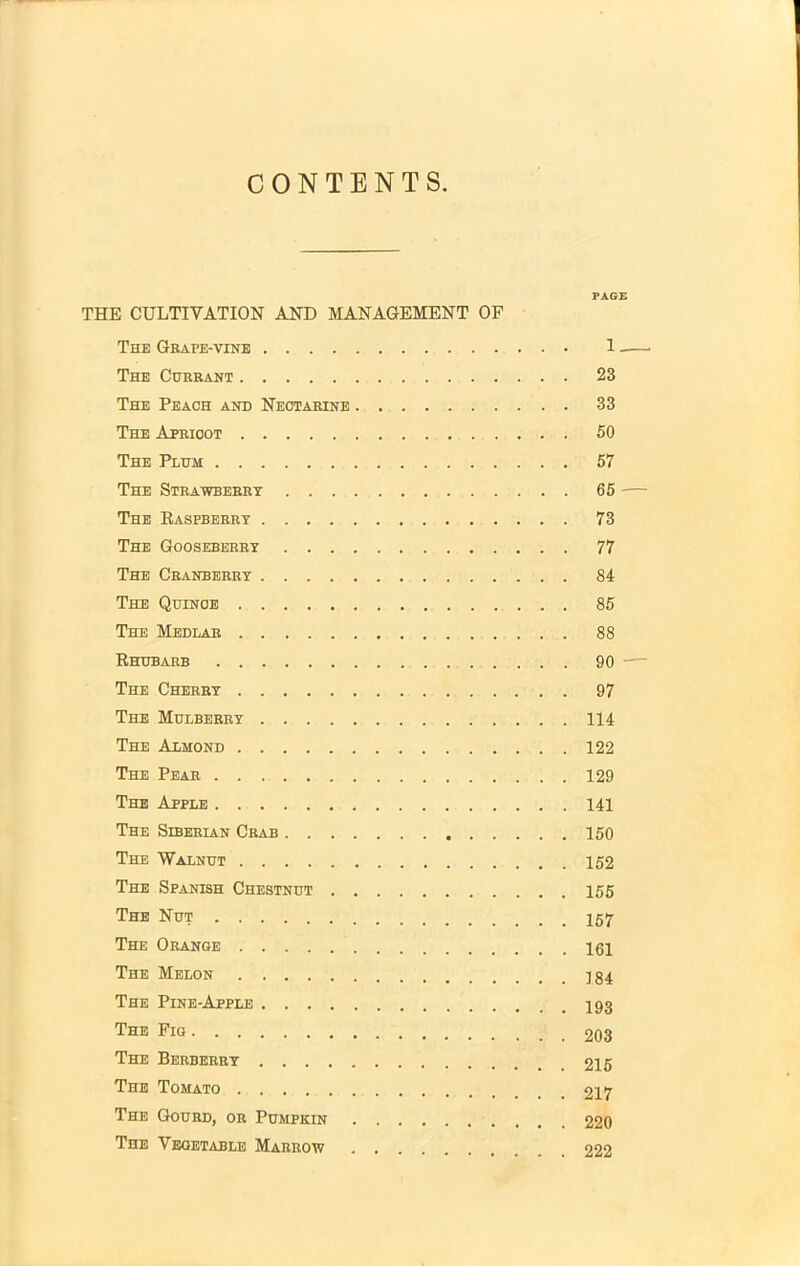 CONTENTS. THE CULTIVATION AND MANAGEMENT OF The Grape-vine The Currant The Peach and Nectarine The Apricot The Plum The Strawberry The Raspberry The Gooseberry The Cranberry The Quince The Medlar Rhubarb The Cherry The Mulberry The Almond The Pear The Apple The Siberian Crab The Walnut The Spanish Chestnut The Nut The Orange The Melon The Pine-Apple The Fig The Berberry The Tomato The Gourd, or Pumpkin The Vegetable Marrow PAGE 1 . 23 . 33 . 50 . 57 . 65 — . 73 . 77 . 84 . 85 . 88 . 90 . 97 . 114 . 122 . 129 . 141 . 150 . 152 . 155 . 157 . 161 . 184 . 193 . 203 . 215 . 217 . 220 . 222