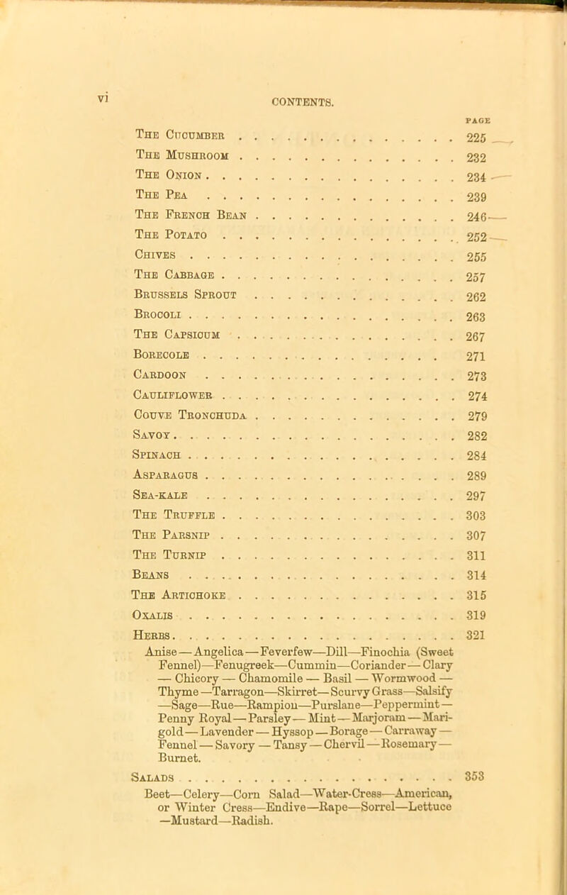 PAGE The Cucumber 225 The Mushroom 232 The Onion 234 The Pea 239 The French Bean 246— The Potato 252 Chives 255 The Cabbage 257 Brussels Sprout 262 Broooli 263 The Capsicum 267 Borecole 271 Cardoon 273 Cauliflower 274 Couve Tronchuda 279 Savoy 282 Spinach 284 Asparagus 289 Sea-kale 297 The Truffle 303 The Parsnip 307 The Turnip 311 Beans 314 The Artichoke 315 0 KALIS 319 Herbs 321 Anise—Angelica—Feverfew—Dill—Finocliia (Sweet Fennel)—Fenugreek—Cummin—Coriander—Clary — Chicory — Chamomile — Basil — Wormwood — Thyme —Tarragon—Skirret—Scurvy Grass—Salsify —Sage—Rue—Rampion—Purslane—Peppermint— Penny Royal—Parsley — Mint—Marjoram—Mari- gold — Lavender — Hyssop—Borage—Carraway — Fennel — Savory — Tansy—Chervil—Rosemary— Burnet. Salads 353 Beet—Celery—Corn Salad—Water-Cress—American, or Winter Cress—Endive—Rape—Sorrel—Lettuce —Mustard—Radish.