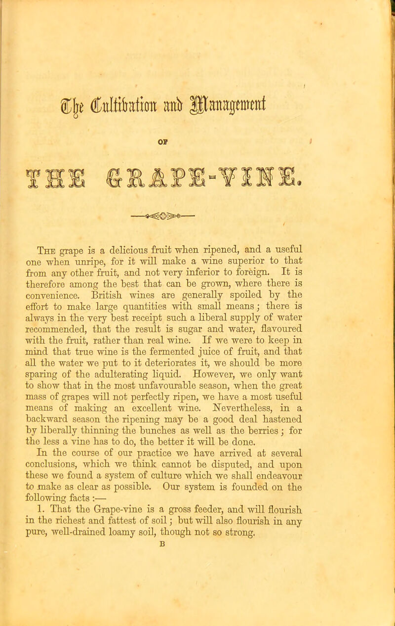 ®{rt (Miiratran mti Ipatrapratf o? IP 9 The grape is a delicious fruit when ripened, and a useful one when unripe, for it will make a wine superior to that from any other fruit, and not very inferior to foreign. It is therefore among the best that can be grown, where there is convenience. British wines are generally spoiled by the effort to make large quantities with small means; there is always in the very best receipt such a liberal supply of water recommended, that the result is sugar and water, flavoured with the fruit, rather than real wine. If we were to keep in mind that true wine is the fermented juice of fruit, and that all the water we put to it deteriorates it, we should he more sparing of the adulterating liquid. However, we only want to show that in the most unfavourable season, when the great mass of grapes will not perfectly ripen, we have a most useful means of making an excellent wine. Nevertheless, in a backward season the ripening may he a good deal hastened by liberally thinning the hunches as well as the berries; for the less a vine has to do, the better it will be done. In the course of our practice we have arrived at several conclusions, which we think cannot he disputed, and upon these we found a system of culture which we shall endeavour to make as clear as possible. Our system is founded on the following facts:— 1. That the Grape-vine is a gross feeder, and will flourish in the richest and fattest of soil; but will also flourish in any pure, well-drained loamy soil, though not so strong. B