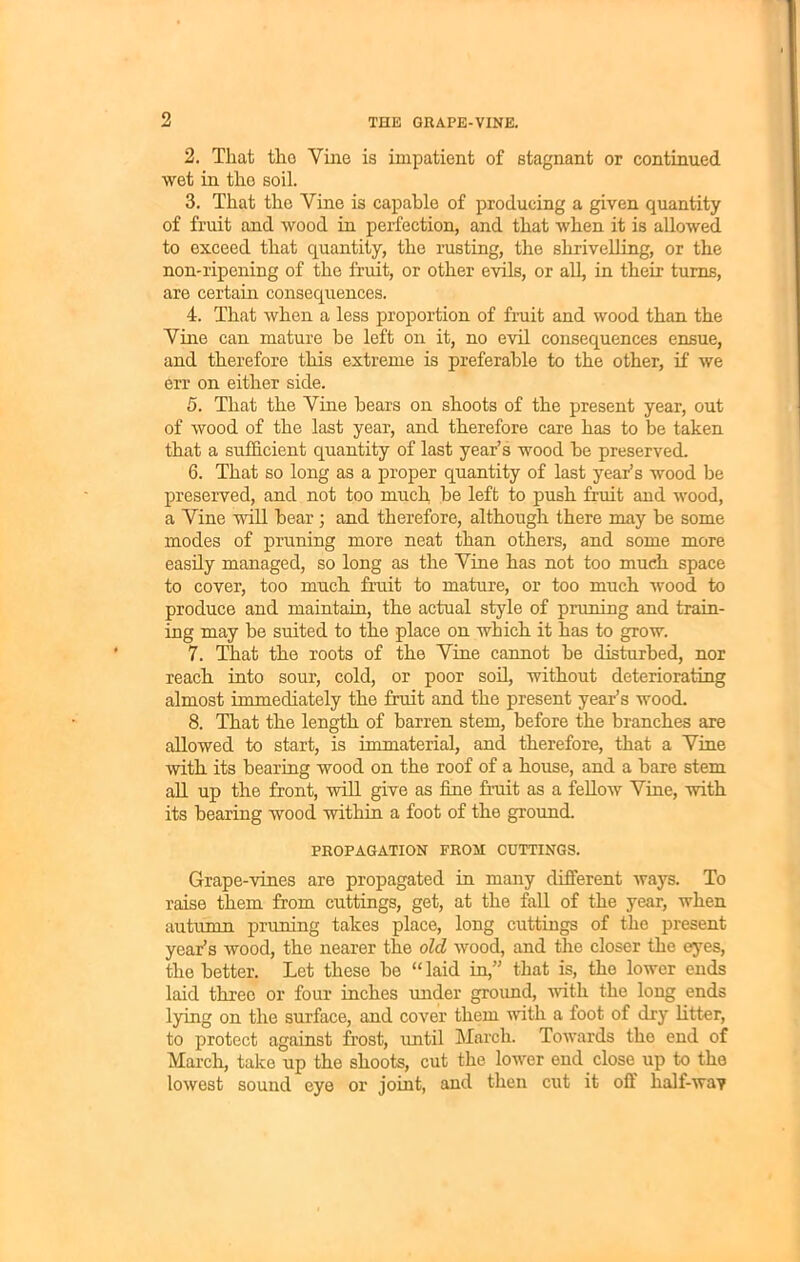 2. That tho Vine is impatient of stagnant or continued, wet in the soil. 3. That the Vine is capable of producing a given quantity of fruit and wood in perfection, and that when it is allowed to exceed that quantity, the rusting, the shrivelling, or the non-ripening of the fruit, or other evils, or all, in their turns, are certain consequences. 4. That when a less proportion of fruit and wood than the Vine can mature be left on it, no evil consequences ensue, and therefore this extreme is preferable to the other, if we err on either side. 5. That the Vine bears on shoots of the present year, out of wood of the last year, and therefore care has to be taken that a sufficient quantity of last year’s wood be preserved. 6. That so long as a proper quantity of last year’s wood be preserved, and not too much be left to push fruit and wood, a Vine will bear ; and therefore, although there may be some modes of pruning more neat than others, and some more easily managed, so long as the Vine has not too much space to cover, too much fruit to mature, or too much wood to produce and maintain, the actual style of pruning and train- ing may be suited to the place on which it has to grow. 7. That the roots of the Vine cannot be disturbed, nor reach into sour, cold, or poor soil, without deteriorating almost immediately the fruit and the present year’s wood. 8. That the length of barren stem, before the branches are allowed to start, is immaterial, and therefore, that a Vine with its bearing wood on the roof of a house, and a bare stem all up the front, will give as fine fruit as a fellow Vine, with its bearing wood within a foot of the ground. PROPAGATION FROM CUTTINGS. Grape-vines are propagated in many different ways. To raise them from cuttings, get, at the fall of the year, when autumn pruning takes place, long cuttings of the present year’s wood, the nearer the old wood, and the closer the eyes, the better. Let these be “ laid in,” that is, tho lower ends laid three or four inches under ground, with the long ends lying on the surface, and cover them with a foot of dry Utter, to protect against frost, until March. Towards the end of March, take up the shoots, cut the lower end close up to the lowest sound eye or joint, and then cut it off half-wav