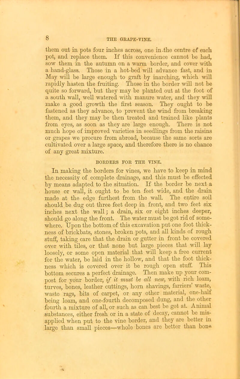 them out in pots four inches across, one in .the centre of each pot, and replace them. If this convenience cannot he had, sow them in the autumn on a warm border, and cover with a hand-glass. Those in a hot-bed will advance fast, and in May will be large enough to graft by inarching, which will rapidly hasten the fruiting. Those in the border will not be quite so forward, but they may be planted out at the foot of a south wall, well watered with manure water, and they will make a good growth the first season. They ought to be fastened as they advance, to prevent the wind from breaking them, and they may be then treated and trained like plants from eyes, as soon as they are large enough. There is not much hope of improved varieties in seedlings from the raisins or grapes we procure from abroad, because the same sorts are cultivated over a large space, and therefore there is no chance of any great mixture. BORDERS FOR THE VINE. In making the borders for vines, we have to keep in mind the necessity of complete drainage, and this must be effected by means adapted to the situation. If the border be next a house or wall, it ought to be ten feet wide, and the drain made at the edge furthest from the walk The entire soil should be dug out three feet deep in front, and two feet six inches next the wall; a drain, six or eight inches deeper, should go along the front. The water must be got rid of some- where. Upon the bottom of this excavation put one foot thick- ness of brickbats, stones, broken pots, and all kinds of rough stuff, taking care that the drain or gutter in front be covered over with tiles, or that none but large pieces that will lay loosely, or some open material that will keep a free current for the water, be laid in the hollow, and that the foot thick- ness which is covered over it be rough open stuff. This bottom secures a perfect drainage. Then make up your com- post for your border, if it must be all new, with rich loam, turves, bones, leather cuttings, horn shavings, farriers’ waste, waste rags, bits of carpet, or any other material, one-half being loam, and one-fourth decomposed dung, and the other fourth a mixture of all, or such as can best be got at. Animal substances, either fresh or in a state of decay, cannot be mis- applied when put to the vine border, and they are better in large than small pieces—whole bones are better than bon®