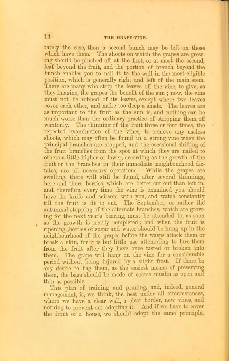 rarely the case, then a second bunch may be left on those which have them. The shoots on which the grapes are grow- ing should be pinched off at the first, or at most the second, leaf beyond the fruit, and the portion of branch beyond the bunch enables you to nail it to the wall in the most eligible position, which is generally right and left of the main stem. There are many who strip the leaves off the vine, to give, as they imagine, the grapes the benefit of the sun ; now, the vine must not be robbed of its leaves, except where two leaves cover each other, and make too deep a shade. The leaves are as important to the fruit as the sun is, and nothing can be much worse than the ordinary practice of stripping them off wantonly. The thinning of the fruit three or four times, the repeated examination of the vines, to remove any useless shoots, which may often be found in a strong vine when the principal branches are stopped, and the occasional shifting of the fruit branches from the spot at which they are nailed to others a little higher or lower, according as the growth of the fruit or the branches in their immediate neighbourhood dic- tates, are all necessary operations. While the grapes are swelling, there will still be found, after several thinnings, here and there berries, which are better cut out than left in, and, therefore, every time the vine is examined you should have the knife and scissors with you, and watch constantly till the fruit is fit to cut. The September, or rather the autumnal stopping of the alternate branches, which are grow- ing for the next year’s bearing, must be attended to, as soon as the growth is nearly completed; and when the fruit is ripening, .bottles of sugar and water should be hung up in the neighbourhood of the grapes before the wasps attack them or break a skin, for it is but little use attempting to lure them from the fruit after they have once tasted or broken into them. The grape will hang on the vine for a considerable period without being injured by a slight frost. If there be any desire to bag them, as the easiest means of preserving them, the bags should be made of coarse muslin as open and thin as possible. This plan of training and pruning, and, indeed, general management, is, we think, the best under all circumstances, where we have a clear wall, a clear border, new vines, and nothing to prevent our adopting it. And if we have to cover the front of a house, we should adopt the same principle,