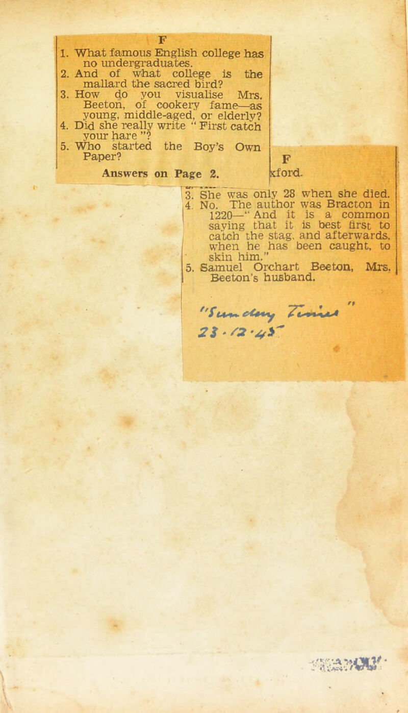 F 1. What famous English college has no undergraduates. 2. And of what college is the mallard the sacred bird? 4. Did she really write “ First catch your hare ”? 3. How do you visualise Mrs. Beeton, of cookery fame—as young, middle-aged, or elderly? A T'li A cVia o 11 tr nrri+o “ TJlivof nn fnU 5. Who started the Boy’s Own Paper? F sford. Answers on Page 2. 3. She was only 28 when she died. 4 No. The author was Bracton in 1220— And it is a common saving that it is best first to catch the stag, and afterwards, when he has been caught, to skin him.” 5. Samuel Orchart Beeton, Mrs. Beeton’s husband.