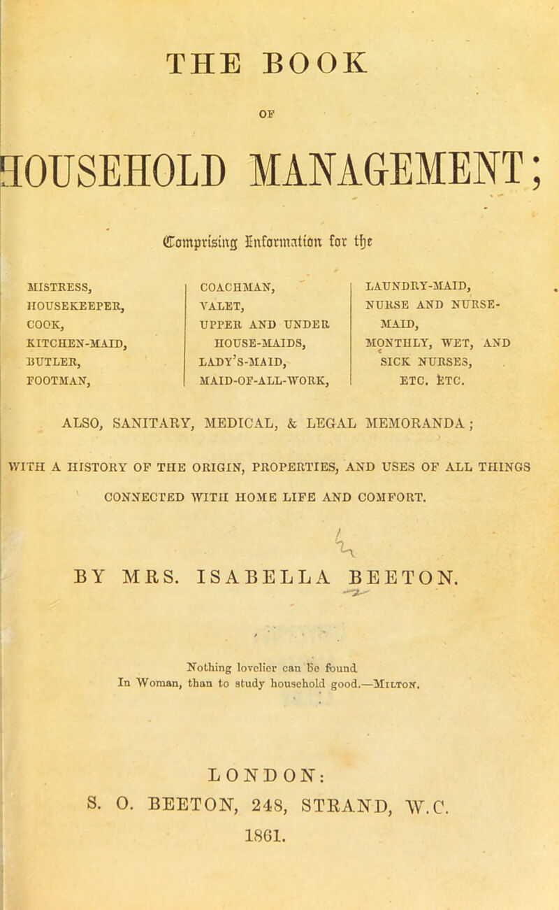 THE BOOK OF HOUSEHOLD MANAGEMENT; Comprising Information for tfje MISTRESS, HOUSEKEEPER, COOK, KITCHEN-MAID, BUTLER, EOOTMAN, COACHMAN, VALET, UPPER AND UNDER HOUSE-MAIDS, lady’s-maid, MAID-OE-ALL-WRK, LAUNDRY-MAID, NURSE AND NURSE- MAID, MONTHLY, WET, AND < t- SICK NURSES, ETC. tTC. ALSO, SANITARY, MEDICAL, & LEGAL MEMORANDA; WITH A HISTORY OF THE ORIGIN, PROPERTIES, AND USES OF ALL THINGS CONNECTED WITH HOME LIFE AND COMFORT. BY MRS. ISABELLA BEETON. Nothing lovelier can 15e found. In Woman, than to study household good.—MiLTorr. LONDON: S. 0. BEETON, 24S, STRAND, W.C. 1861.