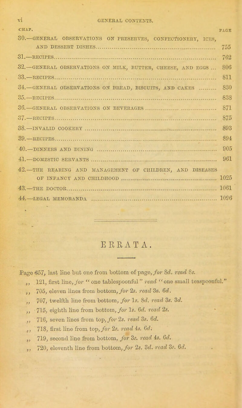 CUAP. ' PAGE SO.—GENERAL OBSERVATIONS ON PRESERVES, CONFECTIONERY, ICES, AND DESSERT DISHES 755 31. —RECIPES 762 32. —GENERAL OBSERVATIONS ON MILK, BUTTER, CHEESE, AND EGGS ... 806 33. —RECIPES 811 34. —GENERAL OBSERVATIONS ON BREAD, BISCUITS, AND CAKES 830 35. —RECIPES 838 36. —GENERAL OBSERVATIONS ON BEVERAGES 871 37. —RECIPES 875 38. —INVALID COOKERY 893 39. —recipes 894 40. —DINNERS AND DINING 905 41. —DOMESTIC SERVANTS 961 42. —THE REARING AND MANAGEMENT OF CHILDREN, AND DISEASES OF INFANCY AND CHILDHOOD 1025 43. —THE DOCTOR 1061 44. —LEGAL MEMORANDA 1096 ERRATA. Page 657, last line but one from bottom of page, for Sc?, read 8a ,, 121, first line, for “ one tablespoonful ” read “one small teaspoonful.” ,, 705, eleven lines from bottom, for 2s. read 3s. 6d. ,, 707, twelfth line from bottom, for Is. 8d. read 3s. 3d. ,, 715, eighth line from bottom, for Is. 6c?. read 2s. ,, 716, seven lines from top, for 2s. read 3s. 6c?. ,, 718, first lino from top, for 2s. read 4s. 6c/.- „ 719, second lino from bottom, for 3s. read 4s. 6c/. ,, 720, eleventh line from bottom, for 2s. 3c/. read 8#. 6rf.