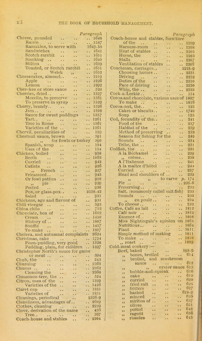 Paragraph Cheese, pounded 1648 Raisin 1587 Ranmkins, to serve with 1649-50 Sandwiches 1641 Scotch rarebit 1 Os I Smoking 1640 Stilton .. .. .. .. 1639 Toasted, or Scotch rarebit .. 1651 ,, Welsh „ .. 1652 Cheesecakes, almond 1219 Apple .. .. .. .. 1226 Lemon .. 1292 Cherokee or store sauce .. .. 528 Cherries, dried 1527 Morello, to preserve .. .. 1561 To preserve in syrup .. .. 1529 Cherry, brandy 1526 j Jam .. .. 1528 j Sauce for sweet puddings .. 1357 Tart 1261 Tree in Rome 1561 Varieties of the .. .. ..1261 Chervil, peculiarities of .. .. 129 Chestnut sauce, brown .. .. 391 ,, for fowls or turkey 390 Spanish, soup .. .. .. 124 Uses of the 124 Chicken, boiled .. .. .. 938 Broth .. .. .. .. 1863 Curried .. .. .. .. 942 Cutlets .. .. .. .. 926 ,, French 927 Fricasseed 945 Or fowl patties 928 „ pie 029 Potted .. .. .. .. 930 Pox, or glass-pox.. .. 2538-42 Salad 931 Chickens, age and flavour of .. 931 Chili vinegar .. 393 China chilo .. 712 Chocolate, box of 1602 Cream 1430 History of 1807 Souffle 1427 To make .. .. .. .. 1807 Cholera, and autumnal complaints 2621 Christmas, cake .. .. .. 1754 Pium-pudding, very good .. 1328 Pudding, plain, for children .. 1327 Christopher North's sauce for game or meat 304 Chub, the .. .. . .. 243 Churning .. 2365 Churns .. .. 2362 Cleaning the 2368 Cinnamon-tree, the 524 Citron, uses of the 1329 Varieties of the 1436 Claret cup 1S31 Varieties of 1831 Cleanings, periodical .. 2326-9 Cleanliness, advantages of.. .. 2689 Clothes, cleaning 2239 Clove, derivation of the name .. 436 Tree 367 Coach-house and stables .. .. 2204 • Paragraph Coach-house and stables, furniture of the 2209 Harness-room 2208 Heat of stables 2205 Horse, the 2203 Stalls 2207 Ventilation of stables .. .. 2205 Coachman, carriages.. .. 2225-9 Choosing horses 2231 Driving 2232 Duties of the 2210 Pace of driving 2230 Whip, the 2233 Cock-a-Leekie 134 Cocoa and chocolate, various uses of 1807 To make 1816 Cocoa-nut, the 125 Cakes or biscuits 1740 Soup 125 Cod, fecundity of the 241 Food of the .. .. .. 237 Habitat of the 239 Method of preserving .. .. 233 Season for fishing for the .. 240 Sounds , 234 Tribe, the 231 Codfish, the 231 A la Bechamel 239 ,, creme.. .. .. .. 238 A l’ltalienne .. .. .. 241 A la maitre d’hdtel .. .. 24-j Curried 237 Head and shoulders of .. .. 232 ,, ,, to carve p. 174 Pic 235-6 Preserving.. 233 Salt, (commonly called salt fish) 233 Sounds 233 „ en poule 234 To choose 232 Coffee, Cafe au lait .. .. .. 1812 Cafe noir 1813 Essence of 1808 Miss Nightingale’s opinion on 186s Nutritious .. 1864 Plaut :. 1611 Simple method of making .. 1811 To make 1810 ,, roast 1809 Cold-meat cookery:— Beef, baked .. .. 598-9 ,, bones, broiled .. .. 614 ,, broiled, and mushroom sauce 612 „ „ oyster sauce 613 ,, bubble-and-squeak .. 6l(i ,, cake 610 ,, curried 620 „ fried salt 62' „ fritters .. 627 „ hashed .. .. 628-9 ,, minced 636 ,, miritonof.. .. •• 637 ,, olives 651 ,, potted 643 „ ragout 656 ,, rissoles 645