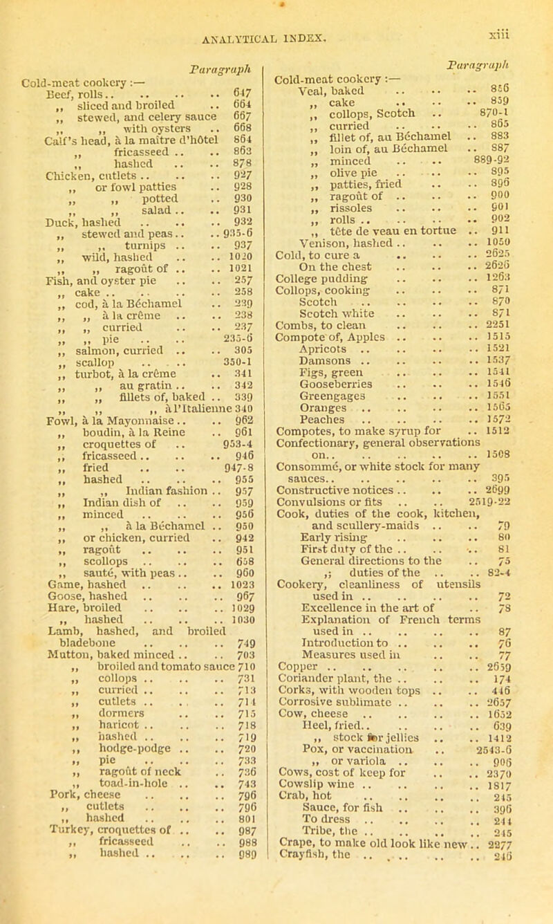 Paragraph Cold-meat cookery:— Beef) rolls 647 ,, sliced and broiled .. 664 ,, stewed, and celery sauce 66/ ,, „ with oysters .. 668 Calf’s head, a la maitre d’hOtel 864 „ fricasseed .. .. 863 ,, hashed .. .. 8/8 Chicken, cutlets 937 ,, or fowl patties .. 928 „ „ potted .. 930 ,, ,, salad.. .. 931 Duck, hashed 932 „ stewed and peas.. .. 935-6 „ „ turnips .. .. 937 ,, wild, hashed .. .. 1010 ,, „ ragout of .. .. 1021 Fish, and oyster pie .. .. 257 „ cake .. .. .. .. 258 „ cod, a la Bdchamel .. 23g ,, „ a la crftme .. .. 238 ,, „ curried .. .. 237 „ „ pie .. .. 235-6 ,, salmon, curried .. .. 305 ,, scallop .. .. 350-1 ,, turbot, a la erfeme .. 341 ,, ,, augratin.. .. 342 ,, „ fillets of, baked .. 339 „ „ ,, itl’Italienne 340 Fowl, a la Mayonnaise .. .. 962 „ boudin, h la Reine .. 961 ,, croquettes of 953-4 ,, fricasseed .. . 946 ,, fried 947-8 ,, hashed . 955 ,, ,, Indian fashion . - 957 „ Indian dish of - 959 „ ir.inced ,. 956 „ „ a la Bechamel . ,. 950 ,, or chicken, curried . 942 „ ragout .. 951 „ scollops .. 658 „ saute, with peas.. .. 960 Game, hashed . 1023 Goose, hashed .. 967 Hare, broiled .. 1029 ,, hashed .. 1030 Lamb, hashed, and broiled bladebone .. 749 Mutton, baked minced .. . . 703 ,, broiled and tomato sauce 710 „ collops .. .. 731 „ curried .. .. 713 ,, cutlets .. .. 714 „ dormers .. 715 „ haricot .. .. 718 „ hashed .. .. 719 ,, hodge-podge .. .. 720 „ pie .. 73.3 „ ragout of neck .. 736 „ toad-in-hole .. .. 743 Pork, cheese .. 796 ,, cutlets .. 796 ,, hashed .. 801 Turkey, croquettes of .. .. 987 „ fricasseed .. 988 „ hashed .. .. 989 Paragraph Cold-meat cookery Veal, baked 856 ,, cake 859 ,, collops, Scotch 870-1 ,, curried 805 ,, fillet of, au Bechamel 883 ,, loin of, au Bechamel S87 „ minced 889-92 ,, olive pie 895 „ patties, fried 895 „ ragout of .. 900 „ rissoles Q01 ,, rolls 902 „ tCte de veau en tortue 911 Venison, hashed.. 1050 Cold, to cure a 2625 On the chest 2625 College pudding 1263 Collops, cooking 8/1 Scotch 870 Scotch white 871 Combs, to clean 2251 Compote of, Apples .. 1515 Apricots .. 1521 Damsons .. 1537 Figs, green 15-11 Gooseberries 1546 Greengages 1551 Oranges 1505 Peaches 1572 Compotes, to make syrup for 1512 Confectionary, general observations on 1508 Consomme, or white stock for many sauces 395 Constructive notices .. 2699 Convulsions or fits 25 19-22 Cook, duties of the cook, kitchen, and scullery-maids .. 79 Early rising 80 First duty of the .. 81 General directions to the 73 duties of the .. 82*4 Cookery, cleanliness of utensils used in 72 Excellence in the art of 73 Explanation of French terms used in 87 Introduction to .. 76 Measures used in 77 Copper 2659 Coriander plant, the .. 174 Corks, with wooden tops .. 446 Corrosive sublimate .. 2657 Cow, cheese Ileel, fried 1652 639 ,, stock for jellies 1412 Pox, or vaccination 2543-6 ,, or variola .. 906 Cows, cost of keep for 2370 Cowslip wine .. 1 SI 7 Crab, hot 245 Sauce, for fish 396 To dress 244 Tribe, the .. 245 Crape, to make old look like new .. 2277 Crayfish,the .. ... 246