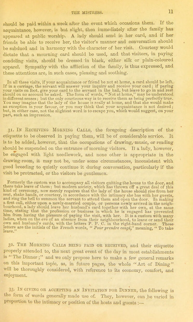 should be paid within a week after the event which occasions them. If the acquaintance, however, is but slight, then immediately after the family has appeared at public worship. A lady should send in her card, and if her friends be able to receive her, the visitor’s manner and conversation should be subdued and in harmony with tlie character of her visit. Courtesy would dictate that a mourning card should be used, and that visitors, in paying condoling visits, should be dressed in black, either silk or plain-coloured apparel. Sympathy with the affliction of the family, is thus expressed, and these attentions are, in such cases, ideasing and soothing. In all these visits, if your acquaintance or friend be not at home, a card should be left. If in a carriage, the servant will answer your inquiry and receive your card; if paying your visits on foot, give your card to the servant in the hall, but leave to go in and rest should on no account be asked. The form of words, “ Hot at home,” maybe understood in different senses; but the only courteous way is to receive them as being perfectly true. You may imagine that the lady of the house is really at home, and that she would make an exception in your favour, or you may think that your acquaintance is not desired; but, in either case, not the slightest word, is to escape you, which would suggest, on your part, such an impression. 31. In Receiving Morning Calls, the foregoing description of the etiquette to be observed in paying them, will be of considerable service. It is to be added, however, that the occupations of drawing, music, or reading should be suspended on the entrance of morning visitors. If a lady, however, be engaged with light needlework, and none other is appropriate in the drawing-room, it may not be, under some circumstances, inconsistent with good breeding to quietly continue it during conversation, particularly if the visit be protracted, or the visitors be gentlemen. Formerly the custom was to accompany all visitors quitting the house to the door, and there take leave of them; but modern society, which has thrown off a great deni of this land of ceremony, now merely requires that the lady of the house should rise from her seat, shake hands, or courtesy, in accordance with the intimacy she has with her guests, and ring the bell to summon the servant to attend them and open the door. In making a first call, either upon a, newly-married couple, or persons newly arrived in the neigh- bourhood, a lady should leave her husband’s card together with her own, at the same tijne, stating that the profession or business in which he is engaged has prevented him irom having the pleasure of paying the visit, with her. It is a custom with many ladies, when on the eve of an absence from their neighbourhood, to leave or send their own and husband’s cards, with the letters P. P. C. in the right-hand comer. These letters are the initials of the French words, “ Pour prendre conge,” meaning, “ To take leave.” 32. The Morning Calls being paid or received, and then- etiquette properly attended to, tho next great event of the day in most establishments is “ The Dinner and we only propose here to make a few general remarks on this important topic, as, in future pages, the whole “Art of Dining” will be thoroughly considered, with reference to its economy, comfort, and enjoyment. 33. In giving or accepting an Invitation eor Dinner, the following is the form of words generally made use of. They, however, can bo varied in proportion to the intimacy or position of the hosts and guosts :—