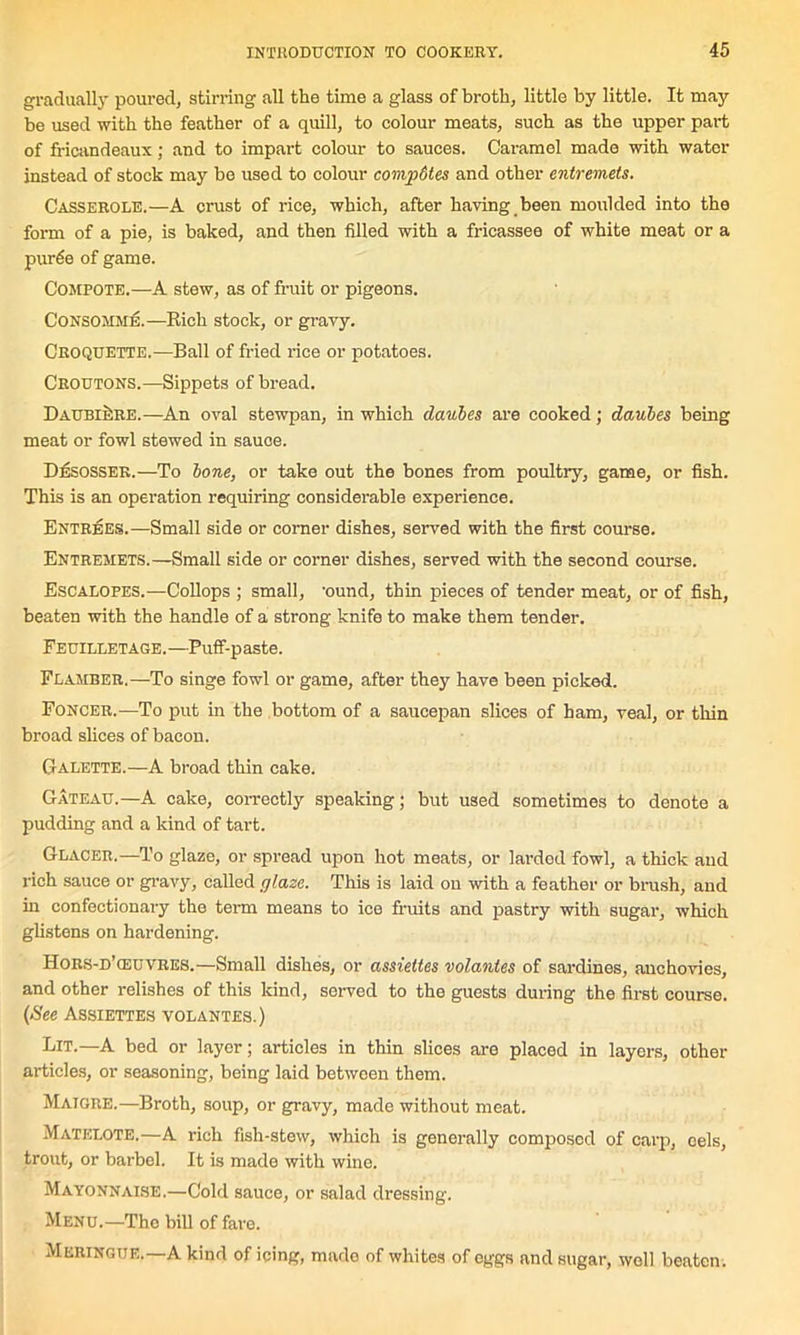 gradually poured, stirring all the time a glass of broth, little by little. It may be used with the feather of a quill, to colour meats, such as the upper part of fricandeaux; and to impart colour to sauces. Caramel made with water instead of stock may be used to colour compdtes and other entremets. Casserole.—A crust of rice, which, after having been moulded into the form of a pie, is baked, and then filled with a fricassee of white meat or a purde of game. Compote.—A stew, as of fruit or pigeons. Consomme.—Rich stock, or gravy. Croquette.—Ball of fried rice or potatoes. Croutons.—Sippets of bread. DaubiSre.—An oval stewpan, in which daubes are cooked; daubes being meat or fowl stewed in sauce. Desosser.—To bone, or take out the bones from poultry, game, or fish. This is an operation requiring considerable experience. Entrees.—Small side or corner dishes, served with the first course. Entremets.—Small side or corner dishes, served with the second course. Escalopes.—Collops ; small, 'ound, thin pieces of tender meat, or of fish, beaten with the handle of a strong knife to make them tender. Feuilletage.—Puff-paste. Flamber.—To singe fowl or game, after they have been picked. Foncer.—To put in the bottom of a saucepan slices of ham, veal, or thin broad slices of bacon. G ALETTE.—A broad thin cake. Gateau.—A cake, correctly speaking; but used sometimes to denote a pudding and a kind of tart. Glacer.—To glaze, or spread upon hot meats, or larded fowl, a thick aud rich sauce or gravy, called glaze. This is laid on with a feather or brush, and in confectionary the term means to ice fruits and pastry with sugar, which glistens on hardening. Hors-d’<euvres.—Small dishes, or assiettes volantes of sardines, anchovies, and other relishes of this kind, served to the guests during the first course. (See Assiettes volantes.) Lit.—A bed or layer; articles in thin slices are placed in layers, other articles, or seasoning, being laid between them. Maigre.—Broth, soup, or gravy, made without meat. Matelote.—A rich fish-stew, which is generally composed of carp, eels, trout, or barbel. It is made with wine. Mayonnaise.—Cold sauce, or salad dressing. Menu.—The bill of fare. Meringue.—A kind of icing, mado of whites of eggs and sugar, well beaten.