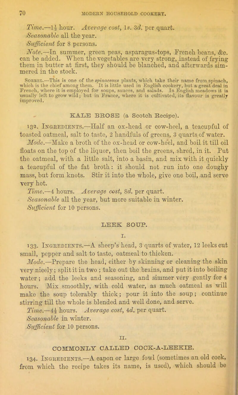 Time.—li hour. Average cost, Is. 3cl. per quart. Seasonable all the year. Sufficient for 8 persons. Note.—In summer, green peas, asparagus-tops, French beans, &c. can he added. When the vegetables are very strong, instead of frying them in butter at first, they should be blanched, and afterwards sim- mered in the stock. Sorrel.—This is one of the sphiaceoim plants, which take their name from spinach, which is the chief among them. It is little used in English cookery, but a great deal in French, where it is employed for soups, sauces, and salads. In English meadows it is usually left to grow wild; but in France, where it is cultivated, its flavour is greatly improved. KALE BROSE (a Scotch. Recipe). i32. Ingredients.—Half an ox-head or cow-heel, a teacupful of toasted oatmeal, salt to taste, 2 handfuls of greens, 3 quarts of water. Mode.—Make a broth of the ox-head or cow-heel, and boil it till oil floats on the top of the liquor, then boil the greens, shred, in it. Put the oatmeal, with a little salt, into a basin, and mix with it quickly a teacupful of the fat broth: it should not run into one doughy mass, but form knots. Stir it into the whole, give one boil, and serve very hot. Time.—4 hours. Average cost, Scl. per quart. Seasonable all the year, but more suitable in winter. Sufficient for 10 persons. LEEK SOUP. I. 133. Ingredients.—A sheep’s head, 3 quarts of water, 12 leeks cut small, pepper and salt to taste, oatmeal to thicken. Mode.—Prepare the head, either by skinning or cleaning the skin very nicely; split it in two ; take out the brains, and put it into boiling water; add the leeks and seasoning, and simmer very gently for 4 hours. Mix smoothly, with cold water, as much oatmeal as will make the soup tolerably thick; pour it into the soup; continue stirring till the whole is blended and well done, and serve. Time.—4 2 hours. Average cost, 4d. per quart. Seasonable in winter. Sufficient for 10 persons. n. COMMONLY CALLED COCK-A-LEEKIE. 134. Ingredients.—A capon or large fowl (sometimes an old cock, from which the recipe takes its name, is used), which should be