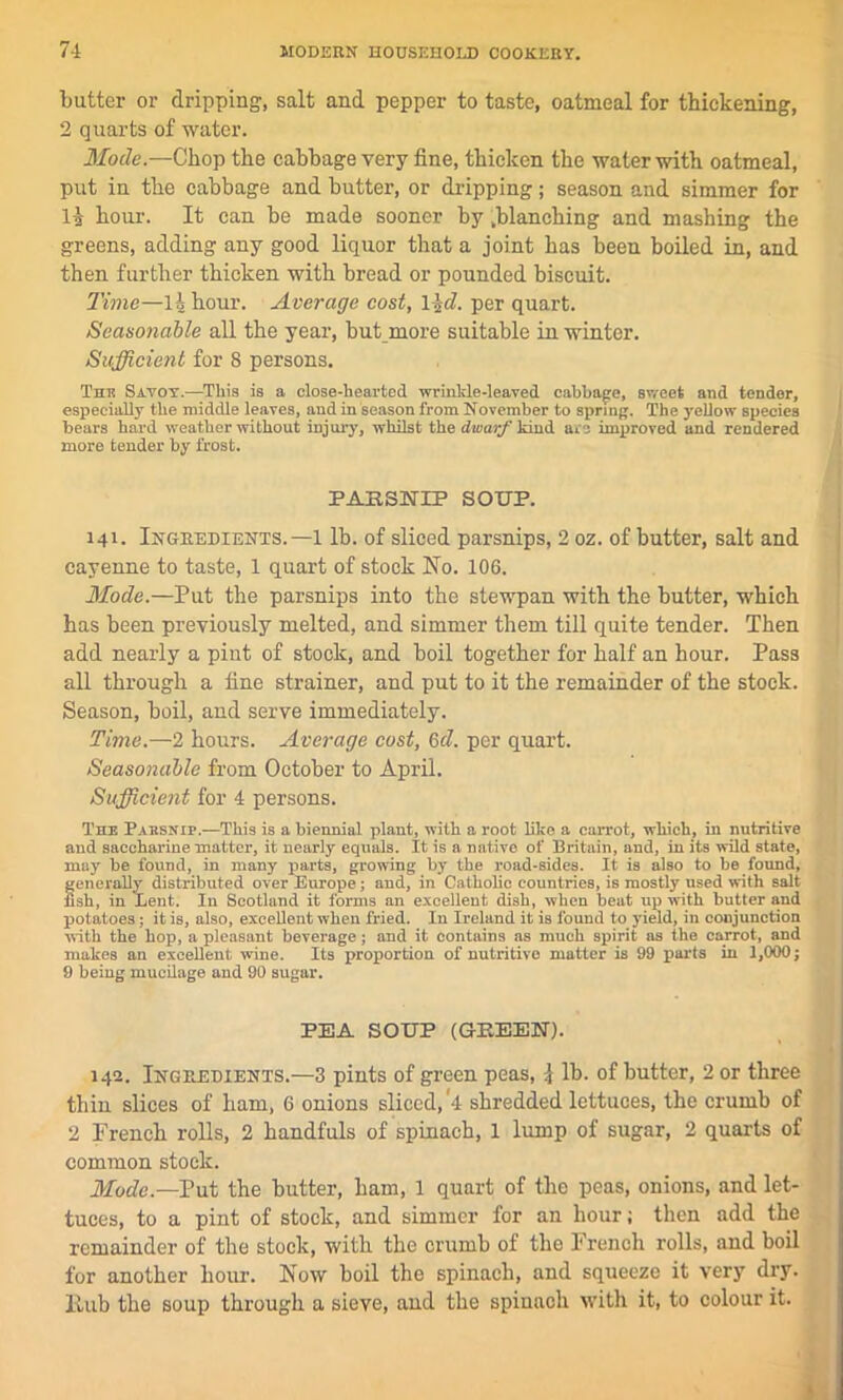 butter or dripping, salt and pepper to taste, oatmeal for thickening, 2 quarts of water. Mode.—Chop the cabbage very fine, thicken the water with oatmeal, put in the cabbage and butter, or dripping; season and simmer for la hour. It can be made sooner by .blanching and mashing the greens, adding any good liquor that a joint has been boiled in, and then further thicken with bread or pounded biscuit. Time—1| hour. Average cost, l\d. per quart. Seasonable all the year, but more suitable in winter. Sufficient for 8 persons. This Savoy.—This is a close-hearted wrinkle-leaved cabbage, S'vect and tender, especially the middle leaves, and in season from November to spring. The yellow species bears hard weather without injury, whilst the dwarf kmd are improved and rendered more tender by frost. PARSNIP SOUP. 141. Ingredients.—1 lb. of sliced parsnips, 2 oz. of butter, salt and cayenne to taste, 1 quart of stock No. 106. Mode.—Put the parsnips into the stewpan with the butter, which has been previously melted, and simmer them till quite tender. Then add nearly a pint of stock, and boil together for half an hour. Pass all through a fine strainer, and put to it the remainder of the stock. Season, boil, and serve immediately. Time.—2 hours. Average cost, 6d. per quart. Seasonable from October to April. Sufficient for 4 persons. The Parsnip.—This is a biennial plant, with a root like a carrot, which, in nutritive and saccharine matter, it nearly equals. It is a native of Britain, and, in its wild state, nitiy be found, in many parts, growing by the road-sides. It is also to be found, feudally distributed over Europe; and, in Catholic countries, is mostly used with salt sh, in Lent. In Scotland it forms an excellent dish, when beat up with butter and potatoes; it is, also, excellent when fried. In Ireland it is found to yield, in conjunction with the hop, a pleasant beverage; and it contains as much spirit as the carrot, and makes an excellent wine. Its proportion of nutritive matter is 99 parts in 1,000; 9 being mucilage and 90 sugar. PEA SOUP (GREEN). 142. Ingredients.—3 pints of green peas, \ lb. of butter, 2 or three thin slices of ham, 6 onions sliced, 4 shredded lettuces, the crumb of 2 French rolls, 2 handfuls of spinach, 1 lump of sugar, 2 quarts of common stock. Mode.—Put the butter, ham, 1 quart of the peas, onions, and let- tuces, to a pint of stock, and simmer for an hour; then add the remainder of the stock, with the crumb of the French rolls, and boil for another hour. Now boil the spinach, and squeeze it very dry. Hub the soup through a sieve, and the spinach with it, to colour it.