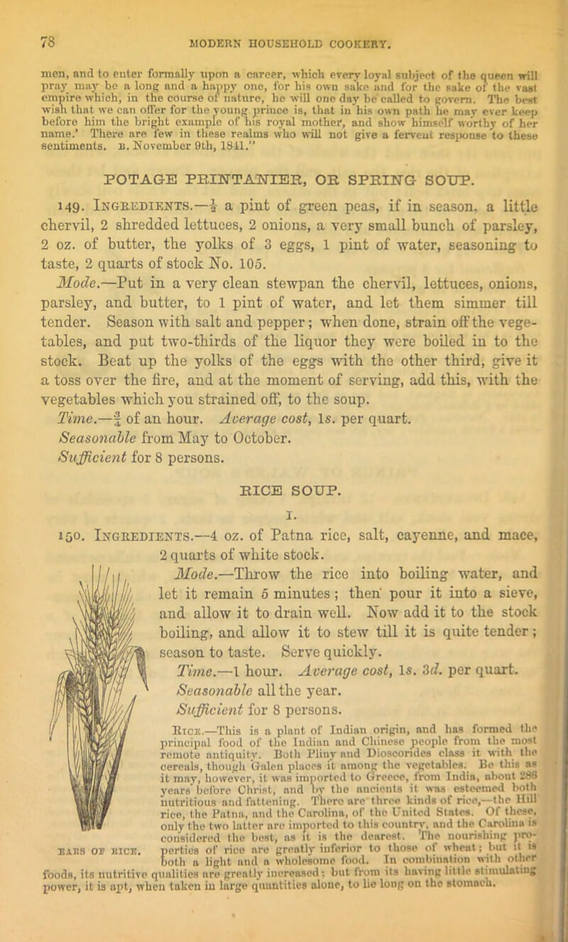 men, and to enter formally upon a enreer, which every loyal subject of the queen will pray may be a long and a happy one, for his own sa’ko and for the sake of tile vast empire which, in the course of nature, he will one day be called to govern. The best wish that we can offer for the young prince is, that in his own path he may ever keep before him the bright example of ins royal mother, and show himself worthy of her name.’ There are few in these realms who will not give a fervent response to these sentiments, n. November 9th, 18-11.” POTAGE PRINTANIEB, OR SPRING SOUP. 149- Ingredients.—I a pint of green peas, if in season, a little chervil, 2 shredded lettuces, 2 onions, a very small bunch of parsley, 2 oz. of butter, the yolks of 3 eggs, 1 pint of water, seasoning to taste, 2 quarts of stock No. 105. Mode.—Put in a very clean stewpan the chervil, lettuces, onions, parsley, and butter, to 1 pint of water, and let them simmer till tender. Season with salt and pepper; when done, strain off the vege- tables, and put two-thirds of the liquor they were boiled in to the stock. Beat up the yolks of the eggs with the other third, give it a toss over the fire, and at the moment of serving, add this, with the vegetables which you strained off, to the soup. Time.—§ of an hour. Average cost, Is. per quart. Seasonable from May to October. Sufficient for 8 persons. RICE SOUP. 150. Ingredients.—4 oz. of Patna rice, salt, cayenne, and mace, 2 quarts of white stock. Mode.—Throw the rice into boiling water, and let it remain 0 minutes; then pour it into a sieve, and allow it to drain well. Now add it to the stock boiling, and allow it to stew till it is quite tender; season to taste. Serve quickly. Time.—1 hour. Average cost, Is. 3d. per quart. Seasonable all the year. Sufficient for 8 persons. Rice.—This is a plant of Indian origin, and has formed the principal food of the Indian and Chinese people from the most remote antiquity. Both Pliny and Diosoondcs class it with the cereals, though Galen places it among the vegetables.^ Be this as it may, however, it w'as imported to Greece, from India, about 236 years’before Christ, and by the ancients it was esteemed both nutritious and fattening. There are three kinds of rice,—the llill rieo, the Patna, ami the Carolina, of the United States. Ot these, only the two latter are imported to this country, and the Carolina is considered the best, as it is the dearest. Pile nourishing pro- ears of rice. perties of rice nre greatly inferior to those of wheat; but it is both a light and a wholesome food. In combination with other foods, its nutritive qualities are grently increased: but tram its having little stimulating power, it is apt, when taken in large quantities alone, to lie long on the stomach.