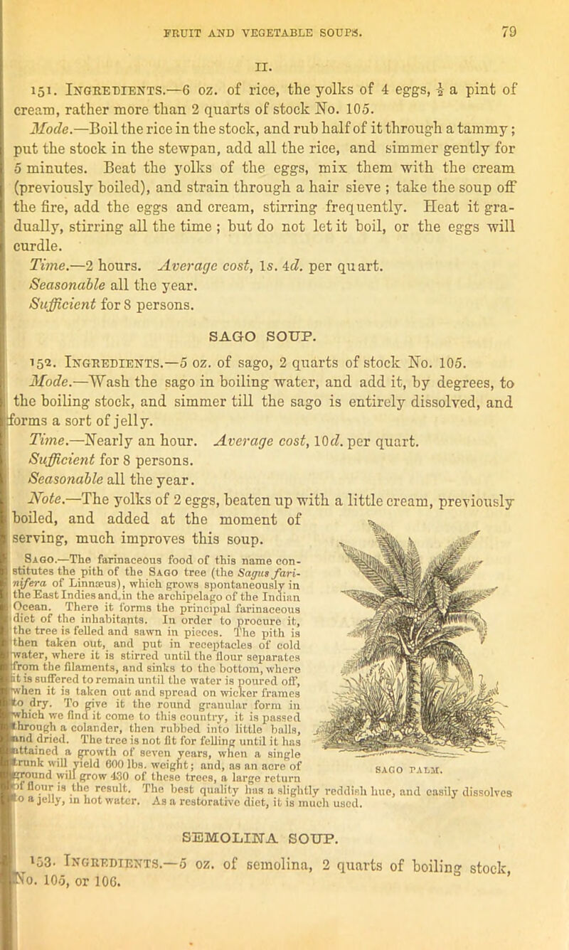 II. 151. Ingredients.—6 oz. of rice, the yolks of 4 eggs, \ a pint of cream, rather more than 2 quarts of stock No. 105. Mode.—Boil the rice in the stock, and rub half of it through a tammy; put the stock in the stew pan, add all the rice, and simmer gently for 5 minutes. Beat the yolks of the eggs, mix them with the cream (previously boiled), and strain through a hair sieve ; take the soup off the fire, add the eggs and cream, stirring frequently. Heat it gra- dually, stirring all the time ; hut do not let it boil, or the eggs will curdle. Time.—2 hours. Average cost, Is. id. per quart. Seasonable all the year. Sufficient for 8 persons. SAGO SOUP. 152. Ingredients.—5 oz. of sago, 2 quarts of stock No. 105. Mode.—Wash the sago in boiling water, and add it, by degrees, to the boiling stock, and simmer till the sago is entirely dissolved, and forms a sort of jelly. Time.—Nearly an hour. Average cost, 10cl. per quart. Sufficient for 8 persons. Seasonable all the year. Note.—The yolks of 2 eggs, beaten up with a little cream, previously boiled, and added at the moment of serving, much improves this soup. Sago.—The farinaceous food of this name con- stitutes the pith of the Sago tree (the Sagusfari- nifera of Linnaeus), which grows spontaneously in the East Indies and,in the archipelago of the Indian Ocean. There it forms the principal farinaceous diet of the inhabitants. In order to procure it, the tree is felled and sawn in pieces. The pith is 'then taken out, and put in receptacles of cold •water, where it is stirred until the flour separates ifrom the filaments, and sinks to the bottom, where fit is suffered to remain until the water is poured off, when it is taken out and spread on wicker frames (to dry. To give it the round granular form in which we find it come to this country, it is passed hrough a colander, then rubbed into little balls, ind dried. The tree is not fit for felling until it has ittained a growth of seven years, when a single trunk will yield 600 lbs. weight; and, as an acre of sago palw (ground will grow 430 of these trees, a large return flour is the result. The best quality has a slightly reddish hue, and easily dissolve; o a jelly, in hot water. As a restorative diet, it is much used. SEMOLINA SOUP. i53- Ingredients.—5 oz. of semolina, 2 quarts of boilin'* stock No. 105, or 106.