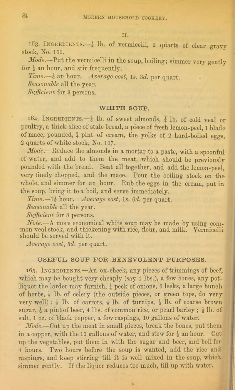 IT. 163. Ingredients.—lb. of vermicelli, 2 quarts of clear gravy stock, No. 169. Mode.—Put the vermicelli in the soup, boiling; simmer very gently for i an hour, and stir frequently. Time.—4 an hour. Average cost, Is. 'id. per quart. Seasonable all the year. Sufficient for 8 persons. WHITE SOUP. 164. Ingredients.—I lb. of sweet almonds, \ lb. of cold veal or poultry, a thick slice of stale bread, a piece of fresh lemon-peel, 1 blade of mace, pounded, f pint of cream, the yolks of 2 hard-boiled eggs, 2 quarts of white stock, No. 107. Mode.—Reduce the almonds in a mortar to a paste, with a spoonful of water, and add to them the meat, which should be previously pounded with the bread. Beat all together, and add the lemon-peel, very finely chopped, and the mace. Pour the boiling stock on the whole, and simmer for an hour. Rub the eggs in the cream, put in the soup, bring it to a boil, and serve immediately. Time.—\\ hour. Average cost, Is. 6d. per quart. Seasonable all the year. Sufficient for 8 persons. Note.—A more economical white soup may be made by using com- mon veal stock, and thickening with rice, flour, and milk. Yermicelli should be served with it. Average cost, 5d. per quart. USEFUL SOUP FOR BENEVOLENT PURPOSES. 165. Ingredients.—An ox-cheek, any pieces of trimmings of beef, which may be bought very cheaply (say 4 lbs.), a few bones, any pot- liquor the larder may furnish, l peck of onions, 6 leeks, a large bunch of herbs, 4 lb. of celery (the outside pieces, or green tops, do very very well) ; 4 lb. of carrots, 4 lb. of turnips, 4 lb. of coarse brown sugar, 4 a pint of beer, 4 lbs. of common rice, or pearl barley ; 4 lb. of salt, 1 oz. of black pepper, a few raspings, 10 gallons of water. Mode.—Cut up the meat in small pieces, break the bones, put them in a copper, with the 10 gallons of water, and stew for 4 an hour. Cut up the Vegetables, put them in with the sugar and beer, and boil for 4 hours. Two hours before the soup is wanted, add the rice and raspings, and keep stirring till it is well mixed in the soup, which simmer gently. If the liquor reduces too much, fill up with water.