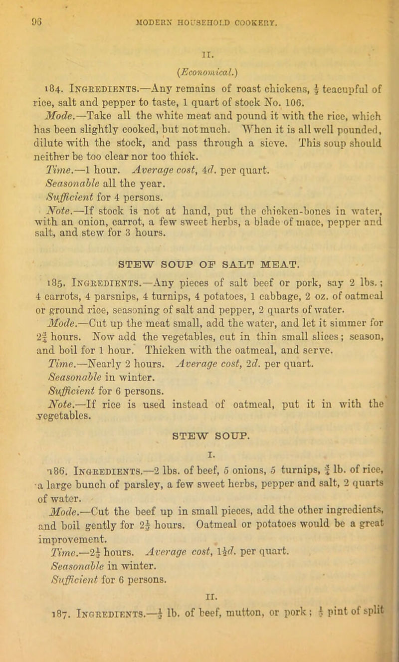 IT. (Economical.) 184. Ingredients.—Any remains of roast cliickens, 5 teacupful of rice, salt and pepper to taste, 1 quart of stock No. 106. Mode.—Take all the white meat and pound it with the rice, which has been slightly cooked, but not much. When it is all well pounded, dilute with the stock, and pass through a sieve. This soup should neither be too clear nor too thick. Time.—1 hour. Average cost, id. per quart. Seasonable all the year. Sufficient for 4 persons. Note.—If stock is not at hand, put the chicken-bone's in water, with an onion, carrot, a few sweet herbs, a blade of mace, pepper and salt, and stew for 3 hours. STEW SOUP OP SALT MEAT. 185. Ingredients.—Any pieces of salt beef or pork, say 2 lbs.; 4 carrots, 4 parsnips, 4 turnips, 4 potatoes, 1 cabbage, 2 ox. of oatmeal or ground rice, seasoning of salt and pepper, 2 quarts of water. Mode.—Cut up the meat small, add the water, and let it simmer for 2f hours. Now add the vegetables, cut in thin small slices; season, and boil for 1 hour. Thicken with the oatmeal, and serve. Time.—Nearly 2 hours. Average cost, 2d. per quart. Seasonable in winter. Sufficient for 6 persons. Note.—If rice is used instead of oatmeal, put it in with the vegetables. STEW SOUP. I. a 86. Ingredients.—2 lbs. of beef, 5 onions, 5 turnips, f lb. of rice, a large bunch of parsley, a few sweet herbs, pepper and salt, 2 quarts of water. Mode.—Cut the beef up in small pieces, add the other ingredients, and boil gently for 2A hours. Oatmeal or potatoes would be a great improvement. Time.—2h hours. Average cost, iffi. per quart. Seasonable in winter. Sufficient for 6 persons. ir. 187. Ingredients.—5 lb. of beef, mutton, or pork; I pint of split