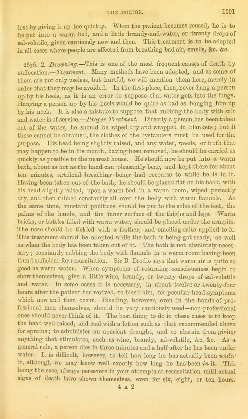 lost by giving it up too quickly. When tko patient becomes roused, he is to bo put into a warm bod, and a littlo brandy-and-wator, or twenty drops of sal-volatile, given cautiously now and then. This treatment is to bo adopted in all cases where peoplo aro affected from broatking bad air, smells, &c. &c. 2676. 2. Drowning.—This is ono of the most frequent causes of death by suffocation.—Treatment. Many methods have been adopted, and as some of them are not only useless, but hurtful, we will mention them here, merely in order that they may be avoided. In the first place, then, never hang a person up by his heels, as it is an error to suppose that water gets into the lungs. Hanging a person up by his heels would bo quite as bad as hanging him up by his neck. It is also a mistake to suppose that rubbing the body with salt and water is of service.—Proper Treatment. Directly a person has been taken out of the water, ho should be wiped dry and wrapped in blankets; but if 4 these cannot be obtained, the clothes of the bystanders must be used for the purpose. His head being slightly raised, and any water, weeds, or froth that may happen to be in his mouth, having been removed, he should be carried as quickly as possible to the nearest house. He should now be put into a warm bath, about as hot as the hand can pleasantly bear, and kept there for about ten minutes, artificial breathing being had recourse to while ho is in it. Having been taken out of the bath, he should be placed flat on his back, with his head slightly raised, upon a warm bod in a warm room, wiped perfectly dry, and then rubbed constantly all over the body with warm flannels. At the same time, mustard poultices should be put to the soles of the feet, the palms of the hands, and the inner surface of the thighs and legs. Warm bricks, or bottles filled with warm water, should be placed under the armpits. The nose should bo tickled with a feather, and smelling-salts applied to it. This treatment should be adopted while the bath is being got ready, as well as when the body has been taken out of it. The bath is not absolutely neces- sary ; constantly rubbing tko body with flannels in a warm room having been found sufficient for resuscitation. Sir B. Brodie says that warm air is quite as good as warm water. When symptoms of returning consciousness begin to show themsolves, give a little wine, brandy, or twenty drops of sal-volatile and water. In some cases it is necessary, in about twelve or twenty-four hours after the patient has revived, to bleed him, for peculiar hoad-symptoms which now and then occur. Bleeding, however, even in the hands of pro- fessional men themselves, should bo very cautiously used—non-professional ones should never think of it. The best thing to do in these eases is to keep tho head well raised, and cool with a lotion such as that recommended abovo for sprains; to administer an aperient draught, and to abstain from giving anything that stimulates, such as wine, brandy, sal-volatile, &c. &c. As a general rule, a person dies in three minutes and a half after he has been under- water. It is difficult, however, to tell how long ho has actually been lender it, although we may know well exactly how long he has been in it. This being the case, always persevere in your attempts at resuscitation until actual signs of death have shown themselves, even for six, eight, or ton hours. 4 a 2