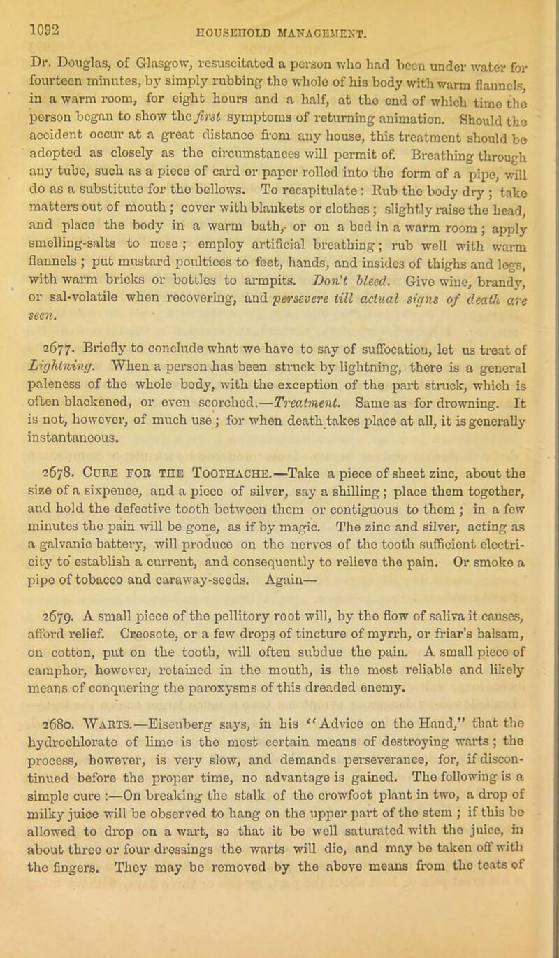 Dr. Douglas, of Glasgow, resuscitated a person who had been under water for fourteen minutes, by simply rubbing tho whole of his body with warm flannels in a warm room, for eight hours and a half, at the end of which time the person began to show theytret symptoms of returning animation. Should tho accident occur at a great distance from any house, this treatment should bo adopted as closely as the circumstances will permit of. Breathing through any tube, such as a piece of card or paper rolled into tho form of a pipe, will do as a substitute for the bellows. To recapitulate : Rub the body dry ; tako matters out of mouth ; cover with blankets or clothes; slightly raise the head, and place the body in a warm bath,- or on a bed in a warm room; apply smelling-salts to nose ; employ artificial breathing; rub well with warm flannels ; put mustard poultices to feet, hands, and insides of thighs and legs, with warm bricks or bottles to armpits. Don't lleed. Give wine, brandy, or sal-volatile when recovering, and yen-mere till actual signs of death are seen. 2677- Briefly to conclude what we have to say of suffocation, let us treat of Lightning. When a person has been struck by lightning, there is a general paleness of the whole body, with the exception of the part struck, which is often blackened, or even scorched.—Treatment. Same as for drowning. It is not, however, of much use; for when death takes place at all, it is generally instantaneous. 2678. Cure for the Toothache.—Take a piece of sheet zinc, about the size of a sixpence, and a piece of silver, say a shilling; place them together, and hold the defective tooth between them or contiguous to them ; in a few minutes the pain will be gone, as if by magic. The zinc and silver, acting as a galvanic battery, will produce on the nerves of the tooth sufficient electri- city to establish a current, and consequently to relieve the pain. Or smoke a pipe of tobacco and caraway-seeds. Again— 2679. A small piece of the pellitory root will, by the flow of saliva it causes, afford relief. Creosote, or a few drops of tincture of myrrh, or friar’s balsam, on cotton, put on the tooth, will often subdue the pain. A small piece of camphor, however, retained in the mouth, is the most reliable and likely means of conquering the paroxysms of this dreaded enemy. 2680. Warts.—Eisenberg says, in his “ Advice on the Hand,” that the hydrochlorate of lime is the most certain means of destroying warts; tho process, however, is very slow, and demands perseverance, for, if discon- tinued before tho proper time, no advantage is gained. Tho following is a simple cure :—On breaking the stalk of the crowfoot plant in two, a drop of milky juice will be observed to hang on the upper part of the stem ; if this be allowed to drop on a wart, so that it be well saturated with tho juice, in about three or four dressings the warts will die, and may be taken off with the fingers. They may be removed by the abovo means from tho teats of
