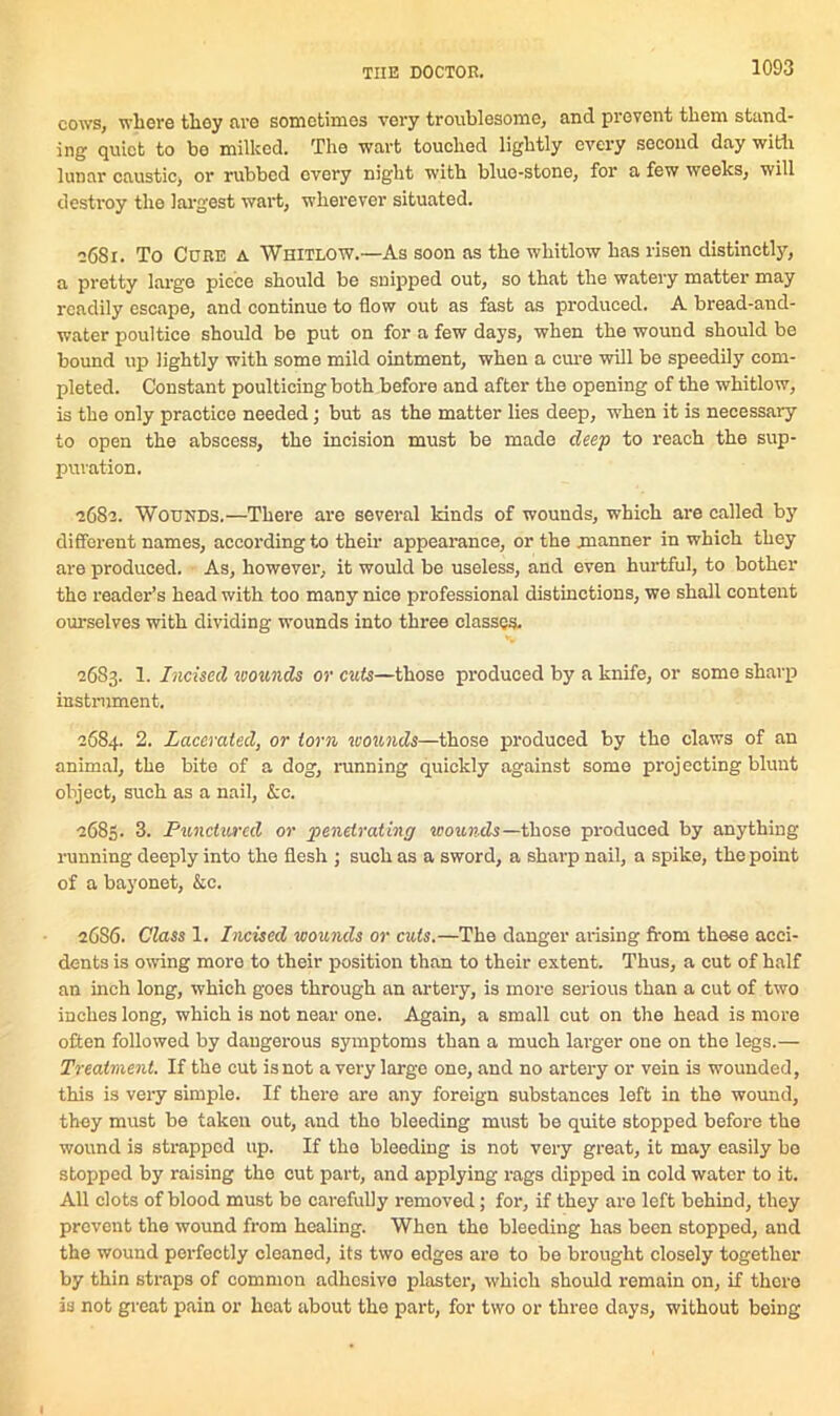 cows, where they are sometimes very troublesome, and prevent them stand- ing quiet to bo milked. The wart touched lightly every second day with lunar caustic, or rubbed every night with blue-stone, for a few weeks, will destroy the largest wart, wherever situated. 2681. To Cure a Whitlow.—As soon as the whitlow has risen distinctly, a pretty large piece should be snipped out, so that the watery matter may readily escape, and continue to flow out as fast as produced. A bread-and- water poultice should be put on for a few days, when the wound should be bound up lightly with some mild ointment, when a cure will be speedily com- pleted. Constant poulticing both before and after the opening of the whitlow, is the only practice needed; but as the matter lies deep, when it is necessary to open the abscess, the incision must be made deep to reach the sup- puration. 2682. Wounds.—There are several kinds of wounds, which are called by different names, according to their appearance, or the manner in which they are produced. As, however, it would be useless, and even hurtful, to bother the reader’s head with too many nice professional distinctions, we shall content ourselves with dividing wounds into three classes. 2683. 1. Incised wounds or cuts—those produced by a knife, or some sharp instrument. 2684. 2. Lacerated, or torn wounds—those produced by the claws of an animal, the bite of a dog, running quickly against some projecting blunt object, such as a nail, &c. 2683. 3. PunctvA'cd or penetrating wounds—those produced by anything running deeply into the flesh ; such as a sword, a sharp nail, a spike, the point of a bayonet, kc. 26S6. Class 1. Incised wounds or cuts.—The danger arising from these acci- dents is owing moro to their position than to their extent. Thus, a cut of half an inch long, which goes through an artery, is more serious than a cut of two inches long, which is not near one. Again, a small cut on the head is more often followed by dangerous symptoms than a much larger one on the legs.— Treatment. If the cut is not a very large one, and no artery or vein is wounded, this is very simple. If there are any foreign substances left in the wound, they must be taken out, and tho bleeding must be quite stopped before the wound is strapped up. If tho bleeding is not very great, it may easily be stopped by raising tho cut part, and applying rags dipped in cold water to it. All clots of blood must be carefully removed; for, if they are left behind, they prevent the wound from healing. When the bleeding has been stopped, and the wound perfectly cleaned, its two edges are to be brought closely together by thin straps of common adhesive plaster, which should remain on, if there is not great pain or heat about the part, for two or three days, without being