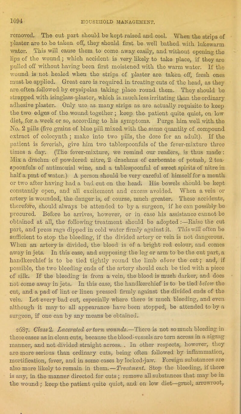 1091 removed. The cut part should be kopt raised and cool. When the strips of plastor aro to bo taken off, they should first bo well bathed with lukewarm wator. This will cause them to como away easily, and without opening the lips of tho wound ; which accident is very likely to take placo, if they aro pulled off without having been first moistened with tho warm water. If the wound is not healed when the strips of plaster are taken off, fresh ones must bo applied. Great care is required in treating cuts of the head, as they aro often followed by erysipelas taking placo round them. They should be strapped with isinglass-plaster, which is much less irritating than the ordinary adhesive plaster. Only uso as many strips as aro actually requisite to keep the two edges of tho wound together; keep tho pationt quite quiet, on low diet, for a week or so, according to his symptoms. Purge him well with the No. 2 pills (five grains of blue pill mixed with the same quantity of compound extract of colocynth; make into two pills, the dose for an adult). If the patient is feverish, give him two tablespoonfuls of the fever-mixture three times a day. (The fever-mixture, we remind our readers, is thus made: Mix a drachm of powdered nitre, 2 drachms of carbonate of potash, 2 tea- spoonfuls of autimouial wine, and a tablcspoonful of sweet spirits of nitre in half a pint of wator.) A person should be very careful of himself for a month or two after having had a bad cut on the head. His bowels should be kept constantly open, and all excitement and excess avoided. When a vein or artery is wounded, the danger is, of course, much greater. These accidents, therefore, should always be attended to by a surgeon, if ho can possibly bo procured. Before he arrives, however, or in case his assistance cannot be obtained at all, the following treatment should bo adopted :—Raise the cut part, and press rags dipped in cold water firmly against it. This will often bo sufficient to stop the bleeding, if the divided artery or vein is not dangerous. When an artery is divided, the blood is of a bright red colour, and comes away in jets. In this case, and supposing tho leg or arm to be the cut part, a handkerchief is to be tied tightly round the limb above the cut; and, if possible, the two bleeding ends of the artery should each be tied with a piece of silk. If the bleeding is from a vein, the blood is much darker, and does not come away in jets. In this case, the handkerchief is to be tied below tho cut, and a pad of lint or linen pressed firmly against the divided ends of the vein. Lot every bad cut, especially where there is much bleeding, and even although it may to all appearance havo been stopped, be attended to by a surgeon, if one can by any means be obtained. 2687. Class 2. Laceraled or torn wounds.—Thero is not so much bleeding in thoso casos as in clean cuts, because the blood-vessels are tom across in a zigzag manner, and not divided straight across. . In other respects, however, they are more serious than ordinary cuts, being often followed by inflammation, mortification, fever, and in some cases by locked-jaw. Foreign substances are also more likely to remain in them.—Treatment. Stop the bleeding, if tliero is any, in the manner directed for cuts ; remove all substances that may bo in the wound : keep tho patient quite quiet, and on low diet—gruel, arrowroot,