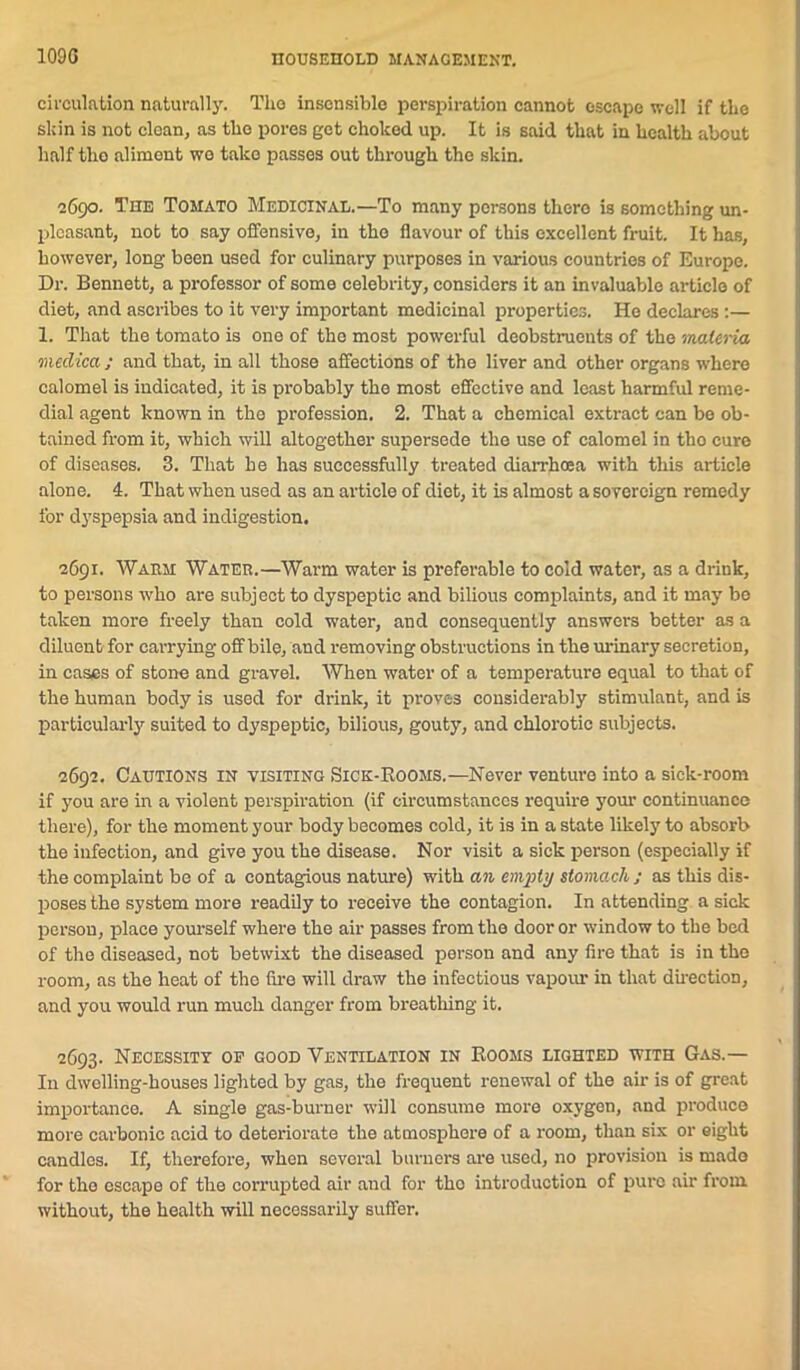 circulation naturally. Tlio insensible perspiration cannot escape well if the sldn is not clean, as the pores get choked up. It is said that in health about half the aliment we take passes out through the skin. 2690. The Tomato Medicinal.—To many persons there is something un- pleasant, not to say offensive, in the flavour of this excellent fruit. It has, however, long been used for culinary purposes in various countries of Europe. Dr. Bennett, a professor of some celebrity, considers it an invaluable article of diet, and ascribes to it very important medicinal properties. He declares:— 1. That the tomato is one of the most powerful deobstruents of the materia meclica; and that, in all those affections of the liver and other organs where calomel is indicated, it is probably the most effective and least harmful reme- dial agent known in the profession. 2. That a chemical extract can be ob- tained from it, which will altogether supersede the use of calomel in tho cure of diseases. 3. That he has successfully treated diarrhoea with tills article alone. 4. That when used as an article of diet, it is almost a sovereign remedy for dyspepsia and indigestion. 2691. Warm Water.—Warm water is preferable to cold water, as a drink, to persons -who are subject to dyspeptic and bilious complaints, and it may be taken more freely than cold water, and consequently answers better as a diluent for carrying off bile, and removing obstructions in the urinary secretion, in cases of stone and gravel. When water of a temperature equal to that of the human body is used for drink, it proves considerably stimulant, and is particularly suited to dyspeptic, bilious, gouty, and chlorotic subjects. 2692. Cautions in visiting Sick-Rooms.—Never venture into a sick-room if you are in a violent perspiration (if circumstances require your continuance there), for the moment your body becomes cold, it is in a state likely to absorb the infection, and give you the disease. Nor visit a sick person (especially if the complaint be of a contagious nature) with an empty stomach ; as this dis- poses the system more readily to receive the contagion. In attending a sick person, place yourself where the air passes from the door or window to the bed of the diseased, not betwixt the diseased person and any fire that is in the room, as the heat of the fire will draw the infectious vapour in that direction, and you would run much danger from breathing it. 2693. Necessity op good Ventilation in Rooms lighted with Gas.— In dwelling-houses lighted by gas, the frequent renewal of the air is of great importance. A single gas-burner will consume more oxygen, and produce more carbonic acid to deteriorate the atmosphere of a room, than six or eight candles. If, therefore, when several burners are used, no provision is made for tho escape of the corrupted air and for tho introduction of pure air from, without, the health will necessarily suffer.