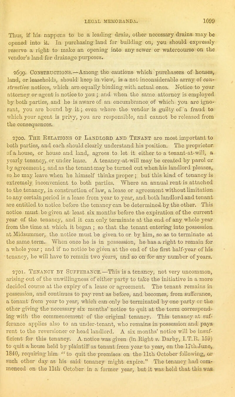 Thus, if his nappens to bo a leading drain, other necessary drains may be opened into it. In purchasing land for building on, you should expressly reserve a right to make an opening into any sewer or watercourse on the vendor’s land for drainage purposes. 2699. Const .ructions.—Among the cautions which purchasers of houses, land, or leaseholds, should keep in view, is a not inconsiderable array of con- structive notices, which aro equally binding with actual ones. Notice to your attorney or agent is notice to you ; and when tho same attorney is employed by both parties, and he is aware of an encumbrance of which you are igno- rant, you are bound by it; even whore the vendor is guilty of a fraud to which your agent is privy, you are responsible, and cannot be released from the consequences. 2700. The Relations of Landlord and Tenant are most important to both parties, and each should clearly understand his position. Tho proprietor of a house, or house and land, agrees to let it either to a tenant-at-will, a yearly tenanc}7, or under leaso. A tenancy-at-will may be created by parol or by agreement; and as the tenant may be turned out when his landlord pleases, so he may leave when ho himself thinks proper; but this kind of tenancy is extremely inconvenient to both parties. Where an annual rent is attached to tho tenancy, in construction of law, a lease or agreement without limitation to any certain period is a lease from year to year, and both landlord and tenant are entitled to notice before the tenancy can be determined by the other. This notice must bo given at least six months before the expiration of the current year of the tenancy, and it can only terminate at the end of any whole year from the time at which it began ; so that the tenant entering into possession at Midsummer, the notice must be given to or by him, so as to terminate at the same term. When once he is in possession, he has a right to remain for a whole year; and if no notice be given at the end of the first half-year of his tenancy, he will have to remain two years, and so on for any number of years. 2701. Tenancy by Sufferance.—This is a tenancy, not very uncommon, arising out of the unwillingness of either party to take the initiative in a more decided course at the expiry of a lease or agreement. The tenant remains in possession, and continues to pay rent as before, and becomes, from sufferance, a tenant from year to year, which can only bo terminated by one party or the other giving the necessary six months’ notice to quit at the term correspond- ing with the commencement of tho original tenancy. This tenancy at suf- ferance applies also to an under-tenant, who remains in possession and pays rent to tho reversioner or head landlord. A six months’ notice will be insuf- ficient for this tenancy. A notice was given (in Right v. Darby, I.T.R. 159) to quit a house held by plaintiff as tenant from year to year, on tho 17tli June, 1840, requiring him to quit tho promises on tho 11th October following, or such other day as his said tenancy might expire.” Tho tenancy had com- menced on the 11th October in a former year, but it was hold that this was