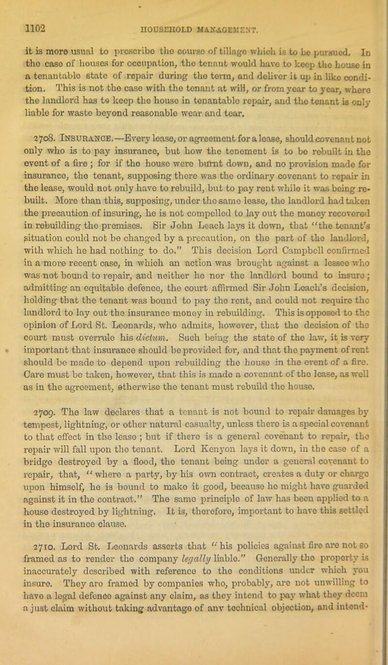 it is more usual to proacribo tlio course of tillago which is to L>e pursued. In tho case of houses for occupation, tho tenant would have to keep the house in a tenaulablo state of repair during tho terra, and deliver it up in liko condi- tion. This is not the caso with the tenant at will, or from year to year, where the landlord has to keep the house in tcnantablc repair, and tho tenant is only liable for waste beyond reasonable wear and tear. 2708. Insurance.—Every lease, or agreement for a lease, should covenant not only who is to pay insurance, but how tho tenement is to be rebuilt in the event of a fire ; for if tho house wero burnt down, and no provision made for insurance, the tenant, supposing there was the ordinary covenant to repair in the lease, would not only have to rebuild, but to pay rent while it was being re- built. More than this, supposing, under the same lease, tho landlord had taken the precaution of insuring, he is not compelled to lay out the money recovered in rebuilding the premises. Sir John Leach lays it down, that “the tenant’s situation could not be changed by a precaution, on the part of tho landlord, with which he had nothing to do.” This decision Lord Campbell confirmed in a more recent case, in which an action was brought against a lessee who was not bound to repair, and neither ho nor the landlord bound to insure; admitting an equitable defence, the court affirmed Sir John Loach’s decision, holding that the tenant was bound to pay tho rent, and could not require the landlord to lay out the insurance money in rebuilding. This is opposed to the opinion of Lord St. Leonards, who admits, however, that the decision of tho court must overrule his dictum. Such being the state of the law, it is very important that insurance should be provided for, and that the payment of rent should be made to depend upon rebuilding the houso in the ovent of a fire. Care must be taken, however, that this is mado a covenant of the lease, as well as in the agreement, otherwise the tenant must rebuild tho houso. 2709. The law declares that a tenant is not bound to repair damages by tempest, lightning, or other natural casualty, unless there is a special covenant to that effect in the lcaso ; but if there is a general covenant to repair, the repair will fall upon tho tenant. Lord Kenyon lays it down, in the case of a bridge destroyed by a flood, tho tenant being under a general covenant to repair, that, “ where a party, by his own contract, creates a duty or cliargo upon himself, he is bound to mako it good, because ho might have guarded against it in the contract.” The samo principle of law has been applied to a houso destroyed by lightning. It is, therefore, important to havo this settled in tho insurance clause. 2710. Lord St. Leonards asserts that “ his policies against firo are not so framed as to render tho company legally liablo.” Generally tho property is inaccurately described with reference to tho conditions under which you insure. They aro framed by companies who, probably, are not unwilling to havo a legal defenco against any claim, as thoy intend to pay what they deem a just claim without taking advantage of anv technical objection, and intend-