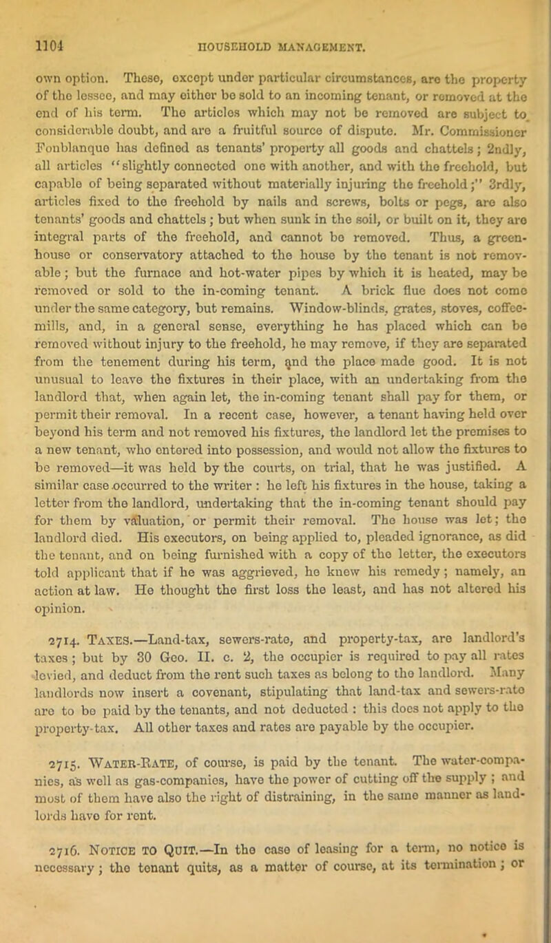 own option. Those, oxcopt undor particular circumstances, aro the property of tho lessoo, and may oithor bo sold to an incoming tenant, or romoved at the end of his term. The articles which may not be removed are subject to considerable doubt, and aro a fruitful source of dispute. Mr. Commissioner Fonblanque has definod as tenants’ property all goods and chattels; 2ndly, all articles “ slightly connected one with another, and with the freehold, but capable of being separated without materially injuring the freehold;” 3rdly, articles fixed to tho freehold by nails and screws, bolts or pegs, aro also tenants’ goods and chattels; but when sunk in the soil, or built on it, they aro integral parts of the freehold, and cannot bo removed. Thus, a green- house or conservatory attached to the house by the tenant is not remov- able ; but the furnace and hot-water pipes by which it is heated, may be removed or sold to the in-coming tenant. A brick flue does not come under the same category, but remains. Window-blinds, grates, stoves, coffee- mills, and, in a general sense, everything he has placed which can be removed without injury to the freehold, ho may remove, if they aro separated from the tenement during his term, and the place made good. It is not unusual to leave the fixtures in their place, with an undertaking from tho landlord that, when again let, the in-coming tenant shall pay for them, or permit their removal. In a recent case, however, a tenant having held over beyond his term and not removed his fixtures, the landlord let the premises to a new tenant, who entered into possession, and would not allow the fixtures to be removed—it was held by the courts, on trial, that he was justified. A similar case occurred to the writer : he left his fixtures in the house, taking a letter from the landlord, undertaking that the in-coming tenant should pay for them by valuation, or permit their removal. The house was let; the landlord died. His executors, on being applied to, pleaded ignorance, as did the tenant, and on being furnished with a copy of tho letter, the executors told applicant that if he was aggrieved, he know his remedy; namely, an action at law. He thought the first loss the least, and has not altered his opinion. 2714. Taxes.—Land-tax, sewors-rate, and property-tax, are landlord’s taxes ; but by 30 Geo. II. c. 2, the occupier is required to pay all rates levied, and deduct from the rent such taxes as belong to tho landlord. Many landlords now insert a covenant, stipulating that land-tax and sewers-rato aro to bo paid by tho tenants, and not deducted : this docs not apply to tho property-tax. All other taxes and rates are payable by the occupier. 2715. Water-Bate, of course, is paid by the tenant. The water-compa- nies, as well as gas-companies, have tho power of cutting off the supply ; and most of them have also the right of distraining, in the same manner as land- lords have for rent. 2716. Notice to Quit.—In the case of leasing for a term, no notice is necessary; the tenant quits, as a matter of course, at its termination; or