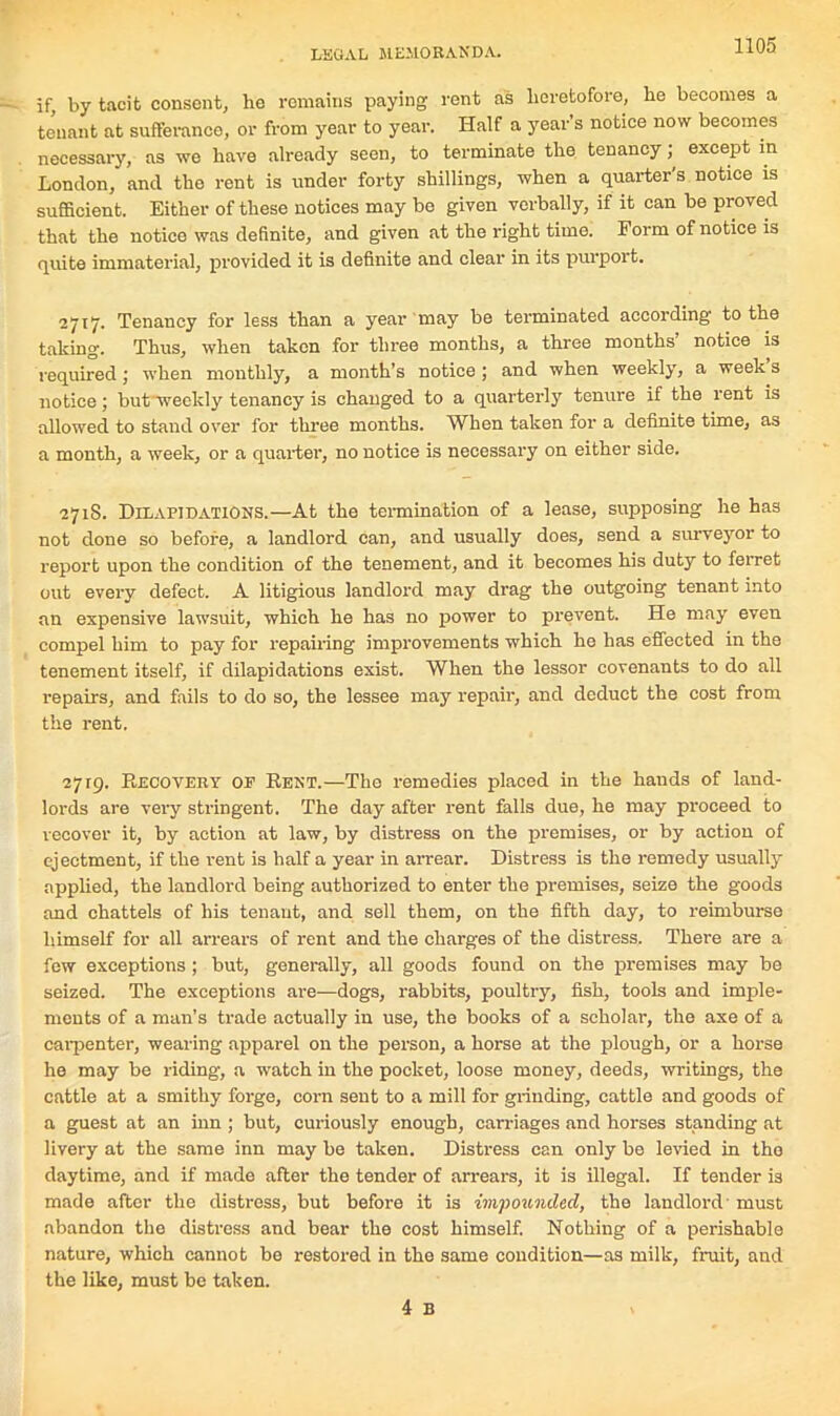 if, by tacit consent, ho remains paying rent as heretofore, he becomes a tenant at sufferance, or from year to year. Half a year’s notice now becomes necessary, as we have already seen, to terminate the tenancy; except in London, and the rent is under forty shillings, when a quarter's notice is sufficient. Either of these notices may be given verbally, if it can be proved that the notice was definite, and given at the right time. Form of notice is quite immaterial, provided it is definite and clear in its purport. 2717. Tenancy for less than a year may be terminated according to the taking. Thus, when taken for three months, a three months notice is required; when monthly, a month’s notice; and when weekly, a weeks notice; but weekly tenancy is changed to a quarterly tenure if the rent is allowed to stand over for three months. When taken for a definite time, as a month, a week, or a quarter, no notice is necessary on either side. 271S. Dilapidations.—At the termination of a lease, supposing he has not done so before, a landlord can, and usually does, send a surveyor to report upon the condition of the tenement, and it becomes his duty to ferret out every defect. A litigious landlord may drag the outgoing tenant into an expensive lawsuit, which he has no power to prevent. He may even compel him to pay for repairing improvements which he has effected in the tenement itself, if dilapidations exist. When the lessor covenants to do all repairs, and fails to do so, the lessee may repair, and deduct the cost from the rent. 2719. Recovery of Rent.—The remedies placed in the hands of land- lords are very stringent. The day after rent falls due, he may proceed to recover it, by action at law, by distress on the premises, or by action of ejectment, if the rent is half a year in arrear. Distress is the remedy usually applied, the landlord being authorized to enter the premises, seize the goods and chattels of his tenant, and sell them, on the fifth day, to reimburse himself for all arrears of rent and the charges of the distress. There are a few exceptions ; but, generally, all goods found on the premises may be seized. The exceptions are—dogs, rabbits, poultry, fish, tools and imple- ments of a man’s trade actually in use, the books of a scholar, the axe of a carpenter, wearing apparel on the person, a horse at the plough, or a horse he may be riding, a watch in the pocket, loose money, deeds, writings, the cattle at a smithy forge, corn sent to a mill for grinding, cattle and goods of a guest at an inn ; but, curiously enough, carriages and horses standing at livery at the same inn may be taken. Distress can only be levied in tho daytime, and if made after the tender of arrears, it is illegal. If tender is made after the distress, but before it is impounded, the landlord must abandon the distress and bear the cost himself. Nothing of a perishable nature, which cannot be restored in the same condition—as milk, fruit, and the like, must be taken. 4 B