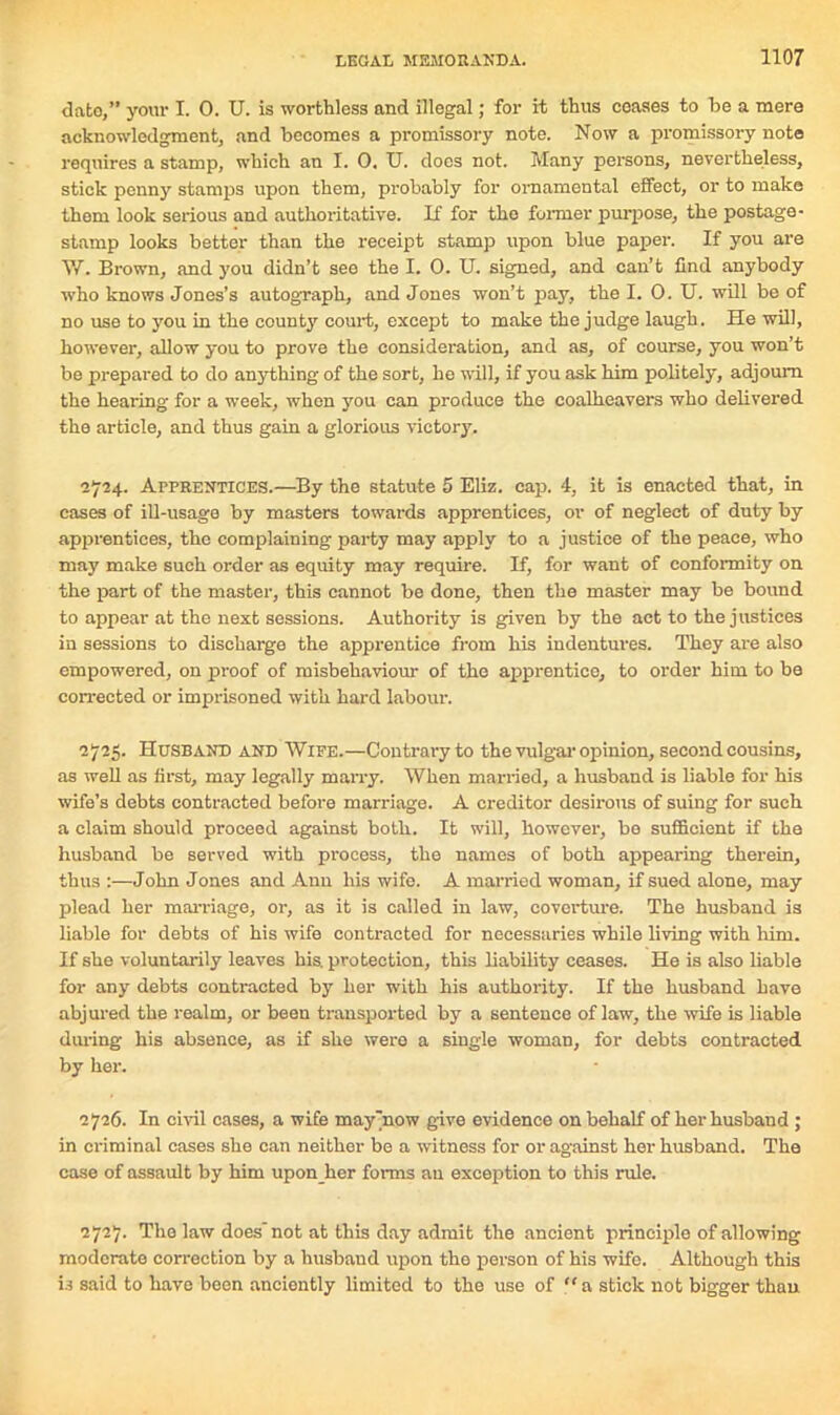 date,” your I. 0. U. is worthless and illegal; for it thus ceases to be a mere acknowledgment, and becomes a promissory note. Now a promissory note requires a stamp, which an I. 0. U. does not. Many persons, nevertheless, stick penny stamps upon them, probably for ornamental effect, or to make them look serious and authoritative. If for the former purpose, the postage - stamp looks better than the receipt stamp upon blue paper. If you are V/. Brown, and you didn’t see the I. 0. U. signed, and can’t find anybody who knows Jones’s autograph, and Jones won’t pay, the I. 0. U. will be of no use to you in the county court, except to make the judge laugh. He will, however, allow you to prove the consideration, and as, of course, you won’t be prepared to do anything of the sort, he will, if you ask him politely, adjourn the hearing for a week, when you can produce the coalheavers who delivered the article, and thus gain a glorious victory. 2724. Apprentices.—By the statute 5 Eliz. cap. 4, it is enacted that, in cases of ill-usage by masters towards apprentices, or of neglect of duty by apprentices, the complaining party may apply to a justice of the peace, who may make such order as equity may require. If, for want of conformity on the part of the master, this cannot be done, then the master may be bound to appear at the next sessions. Authority is given by the act to the justices in sessions to discharge the apprentice from his indentures. They are also empowered, on proof of misbehaviour of the apprentice, to order him to be corrected or imprisoned with hard labour. 2725. Husband and Wife.—Contrary to the vulgar opinion, second cousins, as well as first, may legally marry. When married, a husband is liable for his wife’s debts contracted before marriage. A creditor desirous of suing for such a claim should proceed against both. It will, however, be sufficient if the husband be served with process, the names of both appearing therein, thus :—John Jones and Ann his wife. A married woman, if sued alone, may plead her marriage, or, as it is called in law, coverture. The husband is liable for debts of his wife contracted for necessaries while living with him. If she voluntarily leaves his. protection, this liability ceases. He is also liable for any debts contracted by her with his authority. If the husband have abjured the realm, or been transported by a sentence of law, the wife is liable during his absence, as if she were a single woman, for debts contracted by her. 2726. In civil cases, a wife may'now give evidence on behalf of her husband ; in criminal eases she can neither be a witness for or against her husband. The case of assault by him upon her forms an exception to this rule. 2727. The law does’not at this day admit the ancient principle of allowing moderate correction by a husbaud upon the person of his wife. Although this U said to have been anciently limited to the use of “a stick not bigger than