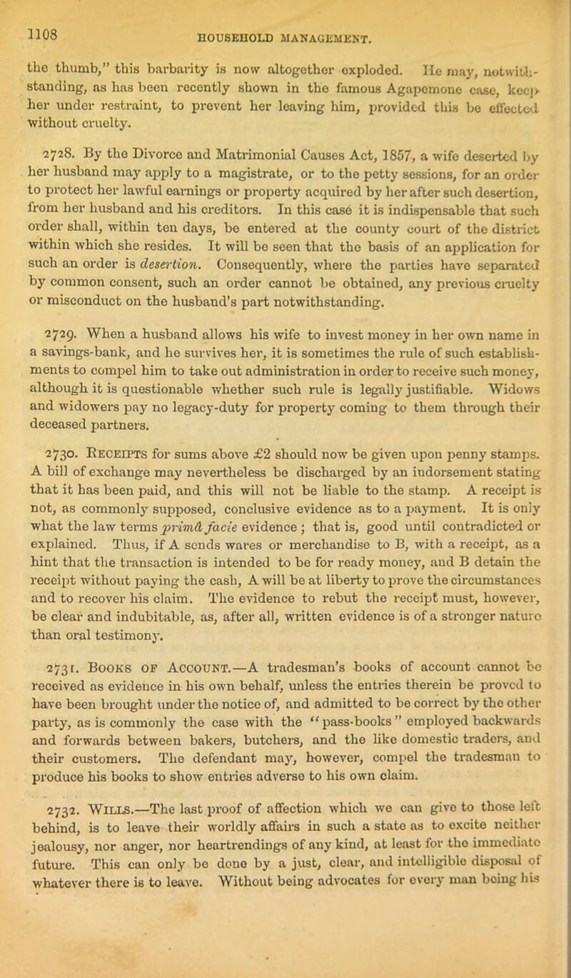 the thumb,” this barbarity is now altogether exploded. lie may, notwith- standing, as has been recently shown in the famous Agapemone case, kec|> her under restraint, to prevent her leaving him, provided this be effected without cruelty. 2728. By the Divorce and Matrimonial Causes Act, 1857, a wife deserted by her husband may apply to a magistrate, or to the petty sessions, for an order to protect her lawful earnings or property acquired by her after such desertion, from her husband and his creditors. In this case it is indispensable that such order shall, within ten days, be entered at the county court of the district within which she resides. It will be seen that the basis of an application for such an order is desertion. Consequently, where the parties have separated by common consent, such an order cannot he obtained, any previous cruelty or misconduct on the husband’s part notwithstanding. 2729. When a husband allows his wife to invest money in her own name in a savings-bank, and he survives her, it is sometimes the rule of such establish- ments to compel him to take out administration in order to receive such money, although it is questionable whether such rule is legally justifiable. Widows and widowers pay no legacy-duty for property coming to them through their deceased partners. 2730. Receipts for sums above £2 should now be given upon penny stamps. A bill of exchange may nevertheless be discharged by an indorsement stating that it has been paid, and this will not be liable to the stamp. A receipt is not, as commonly supposed, conclusive evidence as to a payment. It is only what the law terms primA facie evidence ; that is, good until contradicted or explained. Thus, if A sends wares or merchandise to B, with a receipt, as a hint that the transaction is intended to be for ready money, and B detain the receipt without paying the cash, A will be at liberty to prove the circumstances and to recover his claim. The evidence to rebut the receipt must, however, be clear and indubitable, as, after all, written evidence is of a stronger nature than oral testimony. 2731. Books of Account.—A tradesman’s books of account cannot be received as evidence in his own behalf, unless the entries therein be proved to have been brought under the notice of, and admitted to be correct by the other party, as is commonly the case with the “pass-books” employed backwards and forwards between bakers, butchers, and the like domestic traders, and their customers. The defendant may, however, compel the tradesman to produce his books to show entries adverse to his own claim. 2732. Wills.—The last proof of affection which wo can give to those left behind, is to leave their worldly affairs in such a state as to excite neither jealousy, nor anger, nor heartrendings of any kind, at least for the immediate future. This can only be done by a just, clear, and intelligible disposal of whatever there is to leave. Without being advocates for every man being his