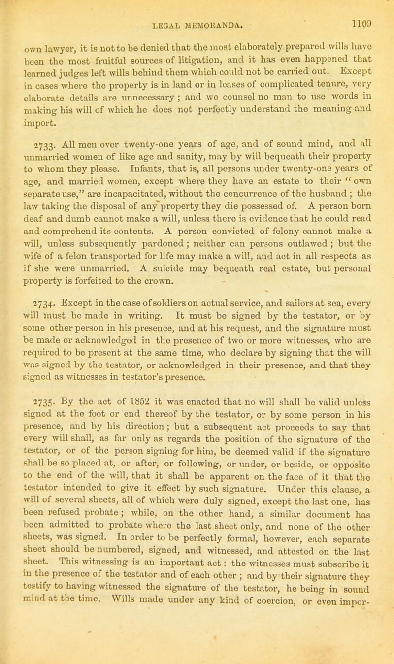 own lawyer, it is not to be denied that the most elaborately prepared wills have been the most fruitful sources of litigation, and it has oven happened that learned judges left wills behind them which could not be carried out. Except in cases where the property is in land or in leases of complicated tenure, very elaborate details are unnecessary; and wo counsel no man to use words in making his will of which he does not perfectly understand tho meaning and import. 2733. All men over twenty-one years of age, and of sound mind, and all unmarried women of like age and sanity, may by will bequeath their property to whom they please. Infants, that is, all persons under twenty-one years of age, and married women, except where they have an estate to their “ own separate use,” are incapacitated, without the concurrence of the husband ; the law taking the disposal of any property they die possessed of. A person bom deaf and dumb cannot make a will, unless there is evidence that he could read and comprehend its contents. A person convicted of felony cannot make a will, unless subsequently pardoned; neither can persons outlawed ; but the wife of a felon transported for life may make a will, and act in all respects as if she were unmarried. A suicide may bequeath real estate, but personal property is forfeited to the crown. 2734. Except in the case of soldiers on actual service, and sailors at sea, every will must be made in writing. It must be signed by the testator, or by some other person in his presence, and at his request, and the signature must be made or acknowledged in the presence of two or more witnesses, who are required to be present at the same time, who declare by signing that the will was signed by the testator, or acknowledged in their presence, and that they signed as witnesses in testator’s presence. 2735. By the act of 1852 it was enacted that no will shall be valid unless signed at the foot or end thereof by the testator, or by some person in his presence, and by his direction; but a subsequent act proceeds to say that every will shall, as far only as regards the position of the signature of the testator, or of the person signing for him, be deemed valid if the signature shall be so placed at, or after, or following, or under, or beside, or opposite to the end of the will, that it shall bo apparent on the face of it that tho testator intended to give it effect by such signature. Under this clause, a will of several sheets, all of which were duly signed, except the last one, has been refused probate; while, on the other hand, a similar document has been admitted to probate where the last sheet only, and none of the other sheets, was signed. In order to be perfectly formal, however, each separate sheet should be numbered, signed, and witnessed, and attested on the last sheet. This witnessing is an important act: tho witnesses must subscribe it in the presence of the testator and of each other ; and by their signature they testify to having witnessed the signature of the testator, he being in sound mind at the time. Wills made under any kind of coercion, or even impor-