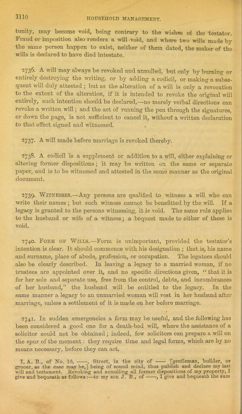 tunity, may become void, being contrary to the wishes of the testator. Fraud or imposition also renders a will void, and where two wills made by tho same person happen to exist, neither of them dated, the maker of the wills is declared to have died intestate. 2736. A will may always be revoked and annulled, but only by burning or entirely destroying tho writing, or by adding a codicil, or making a subse- quent will duly attested ; but as the alteration of a will is only a revocation to the extent of the alteration, if it is intended to revoke the original will entirely, such intention should be declared,—no merely verbal directions can revoke a written will; and the act of running the pen through the signatures, or down the page, is not sufficient to cancel it, without a written declaration to that effect signed and witnessed. 2737. A will made before marriage is revoked thereby. 2738. A codicil is a supplement or addition to a will, either explaining or altering former dispositions; it may be written on the same or separate paper, and is to bo witnessed and attested in the same manner as the original document. 2739. Witnesses.—Any persons are qualified to witness a will who can write their names ; but such witness cannot be benefitted by the will. If a legacy is granted to the persons witnessing, it is void. The same rule applies to the husband or wife of a witness; a bequest made to either of these is void. 2740. Form of Wiles.—Form is unimportant, provided the testator’s in tention is clear. It should commence with his designation ; that is, his name and surname, place of abode, profession, or occupation. The legatees should also be clearly described. In leaving a legacy to a married woman, if no trustees are appointed over it, and no specific directions given, “ that it is for her sole and separate use, free from the control, debts, and incumbrances of her husband,” the husband will be entitled to the legacy. In the same manner a legacy to an unmarried woman will vest in her husband after marriage, unless a settlement of it is made on her before marriage. 2741. In sudden emergencies a form may be useful, and the following has been considered a good one for a death-bed will, where tho assistance of a solicitor could not be obtained ; indeed, few solicitors can prepare a will on the spur of the moment : they require timo and legal forms, which arc by no means necessary, before they can act. I, A. B., of No. 10, , Street, in the city of [gentleman, builder, or grocer, as the case may lie,] being of Bound mind, thus publish and declure my last will and testament. Revoking and annulling all former dispositions of my property, I give and bequeath as follows :—to my son J. B,, of , I give and bequeath the stun