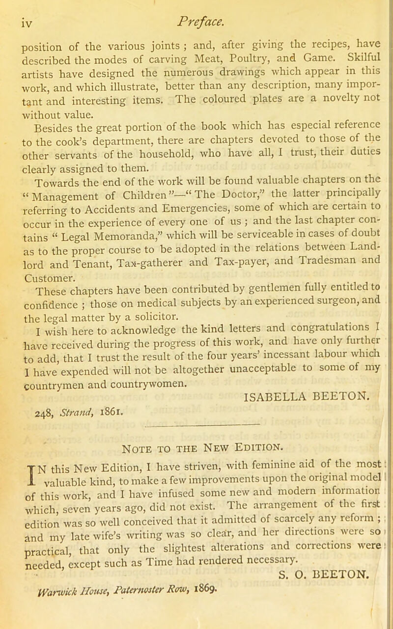 position, of the various joints ; and, after giving the recipes, have described the modes of carving Meat, Poultry, and Game. Skilful artists have designed the numerous drawings which appear in this work, and which illustrate, better than any description, many impor- tant and interesting items. The coloured plates are a novelty not without value. Besides the great portion of the book which has especial reference to the cook’s department, there are chapters devoted to those of the other servants of the household, who have all, I tiust, theii duties clearly assigned to them. Towards the end of the work will be found valuable chapters on the “Management of Children”—“ The Doctor,” the latter principally referring to Accidents and Emergencies, some of which are certain to occur in the experience of every one of us ; and the last chapter con- tains “ Legal Memoranda,” which will be serviceable incases of doubt as to the proper course to be adopted in the relations between Land- lord and Tenant, Tax-gatherer and Tax-payer, and Tradesman and Customer. These chapters have been contributed by gentlemen fully entitled to confidence ; those on medical subjects by an experienced surgeon, and the legal matter by a solicitor. I wish here to acknowledge the kind letters and congratulations I have received during the progress of this work, and have only further to add, that I trust the result of the four years’ incessant labour which I have expended will not be altogether unacceptable to some of my countrymen and countrywomen. ISABELLA BEETON. 248, Strand, 1861. Note to the New Edition. IN this New Edition, I have striven, with feminine aid of the most valuable kind, to make a few improvements upon the original model of this work, and I have infused some new and modern information which, seven years ago, did not exist. Ihe arrangement of the first edition was so well conceived that it admitted of scarcely any reform ; and my late wife’s writing was so clear, and her directions were so practical, that only the slightest alterations and corrections were needed, except such as Time had rendered necessary. S. 0. BEETON. Warwick House, Paternoster Row, 1869.
