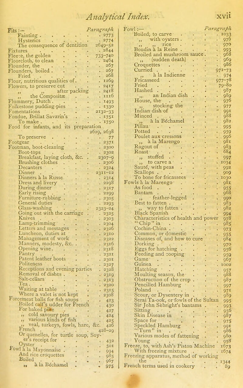 Fits Paragraph Fainting .... ■ tlTS Hysterics • 2774 The consequence of dentition 2649-52 Fixtures . . . . . 2844 Fleece, the golden 733-74° Floorcloth, to clean • 2464 Flounder, the ... . 267 Flounders, boiled . . 267 Fried . . . 268 Flour, nutritious qualities of. . 1269 Flowers, to preserve cut • 2417 ,, ,, after packing . 2418 ,, the Composite . 1116 Flummery, Dutch. . • 1493 Folkestone pudding-pies ■ 1330 Fomentations . . . 2132-33 Fondue, Brillat Savarin’s • 1751 To make . . . • 1750 Food for infants, and its preparation 2629, 2638 • 77 To preserve Footgear . . ^ . Footman, boot-cleaning Boot-tops Breakfast, laying cloth, &c. Brushing clothes . Decanters Dinner . Dinners a la Russe Dress and livery During dinner Early rising Furniture-rubbing . General duties Glass-washing Going out with the carriage Knives . . , Lamp-trimming Letters and messages Luncheon, duties at Management of work Manners, modesty, &e. Opening wine. Pantry . Patent leather boots Politeness . Receptions and evening parties Removal of dishes . Salt-cellars Tea.... Waiting at table Where a valet is not kept Forcemeat balls for fish soups Boiled calf's udder for French For baked pilte „ cold savoury pies „ various kinds of fish ,, veal, turkeys, fowls, hare, French 428-29 Or (juenelles, for turtle soup, Soy- cr s receipt for Oyster . Fowl a la Mayonnaise . And rice croquettes Boiled „ a la Bechamel • 2371 . 2300 . 2302 2307-9 . 2306 • 2324 2311-12 ■ 2314 . 2298 • 2317 . 2299 • 2305 . 2293 2323-24 ■ 2325 • 2303 • 2304 . 2326 • 2310 . 2322 • 2316 . 2318 • 2321 • 2301 ■ 2327 • 2328 • 2319 • 2313 . 2320 • 2315 . 2308 • 423 • 43° • 427 • 424 425 426 &c, 432 501 994 985 967 975 FowlParagraph Boiled, to carve .... 1033 ,, with oysters. . . . 976 „ . „ rice . . . .970 Boudin a la Reine . . . . 993 Broiled and mushroom sauce . . 968 „ (sudden death) . . . 969 Croquettes . . . . . 986 Curried . . . . 97I-73 ,, a la Indicnne . . . 974 Fricasseed .... 977~78 Fried ..... 79-80 Hashed . . . . . . 987 ,,. an Indian dish . . . 989 House, the 976 ,, stocking the . . . 977 Indian dish of . . .  991 Minced ...... 988 ,, h la Bechamel . . . 982 Pillau 99s Potted 959 Poulet aux cressons . . . 996 ,, a la Marengo ... 981 Ragout of 983 Roast . . . . . . 684 ,, stuffed . . . . . 997 ,, to carve a 1034 Saute, with peas .... 992 Scallops . . . . . . 909 To bone for fricassees . . . 1030 Fowls a la Marengo .... 981 As food 955 Bantam 968 ,, feather-legged . . . 990 Best to fatten ..... 983 ,, way to fatten .... 982 Black Spanish .... 994 Characteristics of health and power 978 “ Chip” in ... . . 985 Cochin-China . . . . 973 Common, or domestic . . . 955 Diseases of, and how to cure . 984 Dorking . • . , . . 970 Eggs for hatching . . . . 956 Feeding and cooping . . . 959 Game . • . . . . . 967 Guinea ... . . . 1002 Hatching ..... 957 Moulting season, the ... 988 Obstruction of the crop . . . 987 Pencilled Hamburg . . . 997 Poland .971 Scour, or Dysentery in . . . 989 Serai Ta-ook, or fowls of the Sultan 995 Sir John Sebright’s bantams . . 993 Sitting . . . , . . 956 Skin Disease in ... 987 Space for 975 Speckled Hamburg . . . 991 “Turn” in . ... . 986 Various modes of fattening . . 980 Young _. . . . . . 958 Freeze, to, with Ash’s Piston Machine 1673 With freezing mixture . . . 1674 Freezing apparatus, method of working the . . ... 1344 French terms used in cookery . . 89
