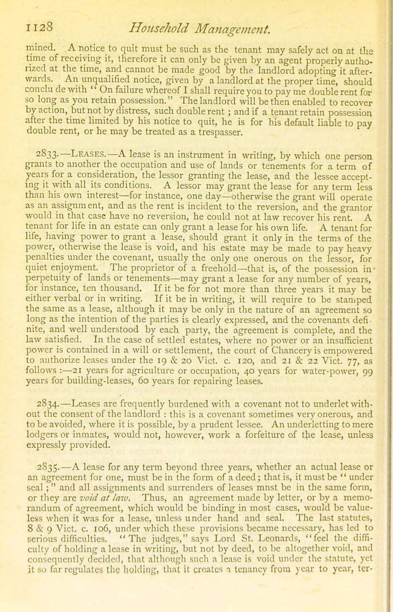 mined. A notice to quit must be such as the tenant may safely act on at the time of receiving it, therefore it can only be given by an agent properly autho- rized at the time, and cannot be made good by the landlord adopting it after- wards. An unqualified notice, given by a landlord at the proper time, should conclu de with “ On failure whereof I shall require you to pay me double rent for so long as you retain possession. ” The landlord will be then enabled to recover by action, but not by distress, such double rent; and if a tenant retain possession after the time limited by his notice to quit, he is for his default liable to pay double rent, or he may be treated as a trespasser. 2§33-—Leases.—A lease is an instrument in writing, by which one person grants to another the occupation and use of lands or tenements for a term of years for a consideration, the lessor granting the lease, and the lessee accept- ing it with all its conditions. A lessor may grant the lease for any term less than his own interest—for instance, one day—otherwise the grant will operate as an assignment, and as the rent is incident to the reversion, and the grantor would in that case have no reversion, he could not at law recover his rent. A tenant for life in an estate can only grant a lease for his own life. A tenant for life, having power to grant a lease, should grant it only in the terms of the power, otherwise the lease is void, and his estate may be made to pay heavy penalties under the covenant, usually the only one onerous on the lessor, for quiet enjoyment. The proprietor of a freehold—that is, of the possession in perpetuity of lands or tenements—may grant a lease for any number of years, for instance, ten thousand. If it be for not more than three years it may be either verbal or in writing. If it be in writing, it will require to be stamped the same as a lease, although it may be only in the nature of an agreement so long as the intention of the parties is clearly expressed, and the covenants defi- nite, and well understood by each party, the agreement is complete, and the law satisfied. In the case of settled estates, where no power or an insufficient power is contained in a will or settlement, the court of Chancery is empowered to authorize leases under the 19 & 20 Viet. c. 120, and 21 & 22 Viet. 77, as follows :—21 years for agriculture or occupation, 40 years for water-power, 99 years for building-leases, 60 years for repairing leases. 2834. —Leases are frequently burdened with a covenant not to underlet with- out the consent of the landlord : this is a covenant sometimes very onerous, and to be avoided, where it is possible, by a prudent lessee. An underletting to mere lodgers or inmates, would not, however, work a forfeiture of the lease, unless expressly provided. 2835. —A lease for any term beyond three years, whether an actual lease or an agreement for one, must be in the form of a deed; that is, it must be “ under seal ; ” and all assignments and surrenders of leases mnst be in the same form, or they are void at law. Thus, an agreement made by letter, or by a memo- randum of agreement, which would be binding in most cases, would be value- less when it was for a lease, unless under hand and seal. The last statutes, 8 & 9 Viet. c. 106, under which these provisions became necessary, has led to serious difficulties. “The judges,” says Lord St. Leonards, “feel the diffi- culty of holding a lease in writing, but not by deed, to be altogether void, and consequently decided, that although such a lease is void under the statute, yet it so far regulates the holding, that it creates a tenancy from year to year, ter-