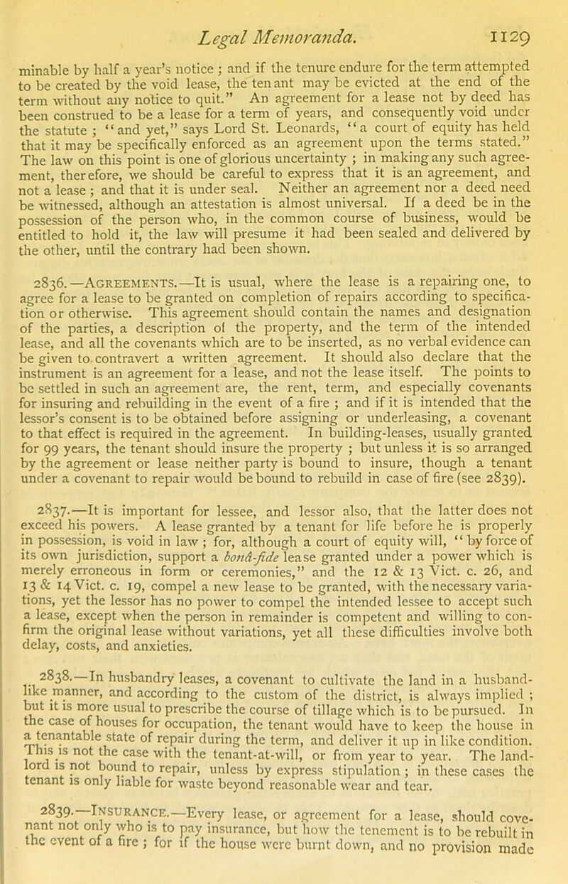 minable by half a year’s notice ; and if the tenure endure for the terra attempted to be created by the void lease, the ten ant may be evicted at the end of the term without any notice to quit.” An agreement for a lease not by deed has been construed to be a lease for a term of years, and consequently void under the statute ; “and yet,” says Lord St. Leonards, “a court of equity has held that it may be specifically enforced as an agreement upon the terms stated.” The law on this point is one of glorious uncertainty ; in making any such agree- ment, therefore, we should be careful to express that it is an agreement, and not a lease ; and that it is under seal. Neither an agreement nor a deed need be witnessed, although an attestation is almost universal. If a deed be in the possession of the person who, in the common course of business, would be entitled to hold it, the law will presume it had been sealed and delivered by the other, until the contrary had been shown. 2836. —Agreements.—It is usual, where the lease is a repairing one, to agree for a lease to be granted on completion of repairs according to specifica- tion or otherwise. This agreement should contain the names and designation of the parties, a description o! the property, and the term of the intended lease, and all the covenants which are to be inserted, as no verbal evidence can be given to contravert a written agreement. It should also declare that the instrument is an agreement for a lease, and not the lease itself. The points to be settled in such an agreement are, the rent, term, and especially covenants for insuring and rebuilding in the event of a fire ; and if it is intended that the lessor’s consent is to be obtained before assigning or underleasing, a covenant to that effect is required in the agreement. In building-leases, usually granted for 99 years, the tenant should insure the property ; but unless it is so arranged by the agreement or lease neither party is bound to insure, though a tenant under a covenant to repair would be bound to rebuild in case of fire (see 2839). 2837. —It is important for lessee, and lessor also, that the latter does not exceed his powers. A lease granted by a tenant for life before he is properly in possession, is void in law ; for, although a court of equity will, “ by force of its own jurisdiction, support a bouA-fide lease granted under a power which is merely erroneous in form or ceremonies,” and the 12 & 13 Viet. c. 26, and 13 & 14 Viet. c. 19, compel a new lease to be granted, with the necessary varia- tions, yet the lessor has no power to compel the intended lessee to accept such a lease, except when the person in remainder is competent and willing to con- firm the original lease without variations, yet all these difficulties involve both delay, costs, and anxieties. 2838. —In husbandry leases, a covenant to cultivate the land in a husband- like manner, and according to the custom of the district, is always implied ; biit it is more usual to prescribe the course of tillage which is to be pursued. In the case of houses for occupation, the tenant would have to keep the house in a tenantable state of repair during the term, and deliver it up in like condition, i his is not the case with the tenant-at-will, or from year to year. The land- lord is not bound to repair, unless by express stipulation ; in these cases the tenant is only liable for waste beyond reasonable wear and tear. 2839. —Insurance.—Every lease, or agreement for a lease, should cove- nant not only who is to pay insurance, but how the tenement is to be rebuilt in the event of a fire ; for if the house were burnt down, and no provision made