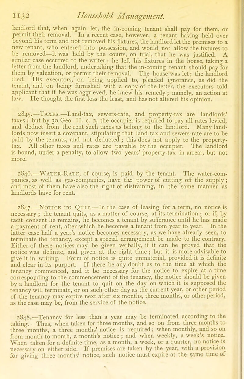 landlord that, when again let, the in-coming tenant shall pay for them, or permit their removal. In a recent case, however, a tenant having held over beyond his term and not removed his fixtures, the landlord let the premises to a new tenant, who entered into possession, and would not allow the fixtures to be removed—it was held by the courts, on trial, that he was justified. A similar case occurred to the writer : he left his fixtures in the house, taking a letter from the landlord, undertaking that the in-coming tenant should pay for them by valuation, or permit their removal. The house was let; the landlord died. His executors, on being applied to, pleaded ignorance, as did the tenant, and on being furnished with a copy of the letter, the executors told applicant that if he was aggrieved, he knew his remedy ; namely, an action at law. He thought the first loss the least, and has not altered his opinion. 2845. —Taxes.—Land-tax, sewers-rate, and property-tax are landlords’ taxes ; but by 30 Geo. II. c. 2, the occupier is required to pay all rates levied, and deduct from the rent such taxes as belong to the landlord. Many land- lords now insert a covenant, stipulating that land-tax and sewers-rate are to be paid by the tenants, and not deducted ; this does not apply to the property- tax. All other taxes and rates are payable by the occupier. The landlord is bound, under a penalty, to allow two years’ property-tax in arrear, but not more. 2846. —Water-Rate, of course, is paid by the tenant. The water-com- panies, as well as gas-companies, have tlie power of cutting off the supply; and most of them have also the right of distraining, in the same manner as landlords have for rent. 2847. —Notice to Quit.—In the case of leasing for a term, no notice is necessary ; the tenant quits, as a matter of course, at its termination ; or if, by tacit consent he remains, he becomes a tenant by sufferance until he has made a payment of rent, after which he becomes a tenant from year to year. In the latter case half a year’s notice becomes necessary, as we have already seen, to terminate the tenancy, except a special arrangement be made to the contrary. Either of these notices may be given verbally, if it can be proved that the notice was definite, and given at the right time ; but it is more advisable to give it in writing. Form of notice is quite immaterial, provided it is definite and clear in its purport. If there be any doubt as to the time at which the tenancy commenced, and it be necessary for the notice to expire at a time corresponding to the commencement of the tenancy, the notice should be given by a landlord for the tenant to quit on the day on which it is supposed the tenancy will terminate, or on such other day as the current year, or other period of the tenancy may expire next after six months, three months, or other period, as the case may be, from the service of the notice. 2848. —Tenancy for less than a year may be terminated according to the taking. Thus, when taken for three months, and so on from three months to three months, a three months’ notice is required; when monthly, and so on from month to month, a month’s notice ; and when weekly, a week’s notice. When taken for a definite time, as a month, a week, or a quarter, no notice is necessary on either side. If premises are taken by the year, with a provision for giving three months’ notice, such notice must expire at the same time of