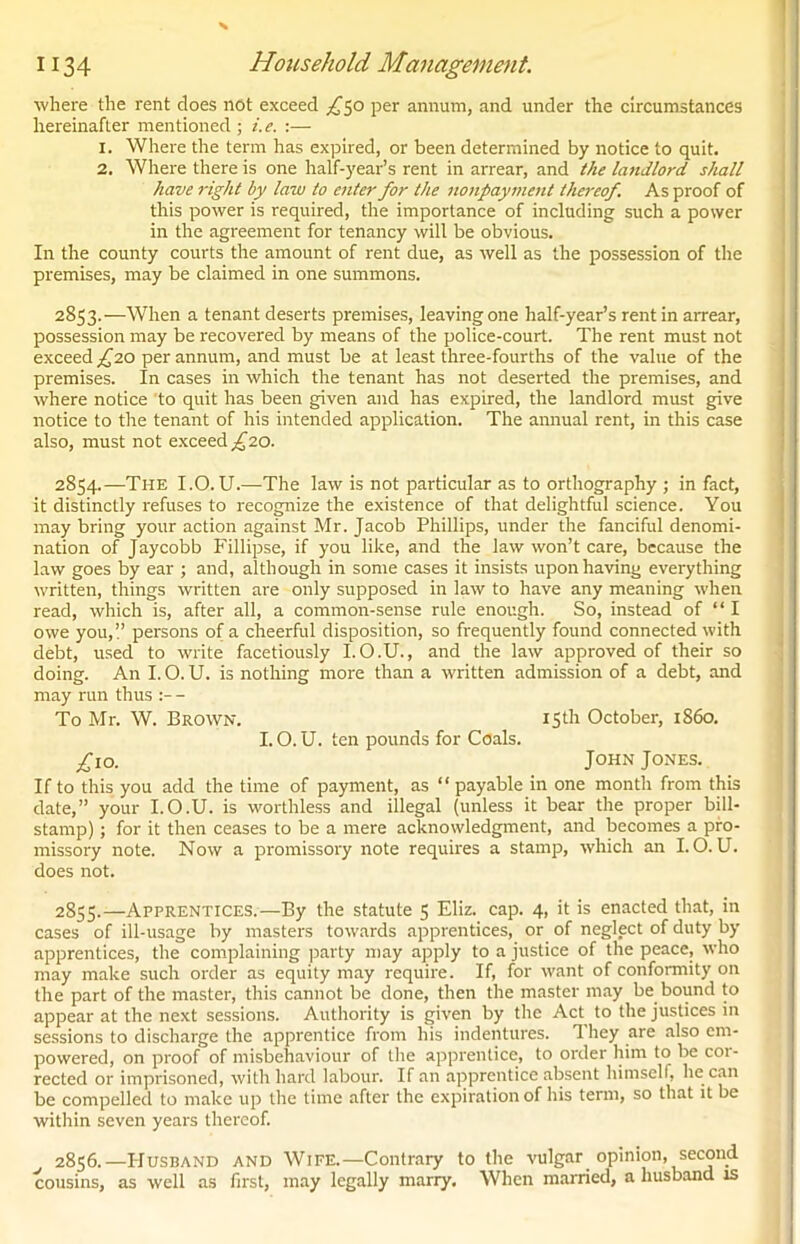 where the rent does not exceed ^50 per annum, and under the circumstances hereinafter mentioned ; i.e. :— 1. Where the term has expired, or been determined by notice to quit. 2. Where there is one half-year’s rent in arrear, and the landlord shall have right by law to enter for the nonpayment thereof. As proof of this power is required, the importance of including such a power in the agreement for tenancy will be obvious. In the county courts the amount of rent due, as well as the possession of the premises, may be claimed in one summons. 2853. —When a tenant deserts premises, leaving one half-year’s rent in arrear, possession may be recovered by means of the police-court. The rent must not exceed £10 per annum, and must be at least three-fourths of the value of the premises. In cases in which the tenant has not deserted the premises, and where notice to quit has been given and has expired, the landlord must give notice to the tenant of his intended application. The annual rent, in this case also, must not exceed £10. 2854. —The I.O. U.—The law is not particular as to orthography ; in fact, it distinctly refuses to recognize the existence of that delightful science. You may bring your action against Mr. Jacob Phillips, under the fanciful denomi- nation of Jaycobb Fillipse, if you like, and the law won’t care, because the law goes by ear ; and, although in some cases it insists upon having everything written, things written are only supposed in law to have any meaning when read, which is, after all, a common-sense rule enough. So, instead of “ I owe you,!’ persons of a cheerful disposition, so frequently found connected with debt, used to write facetiously I.O.U., and the law approved of their so doing. An I. O. U. is nothing more than a written admission of a debt, and may run thus - To Mr. W. Brown. 15th October, 1S60. I. O. U. ten pounds for Coals. .£10. John Jones. If to this you add the time of payment, as “ payable in one month from this date,” your I.O.U. is worthless and illegal (unless it bear the proper bill- stamp) ; for it then ceases to be a mere acknowledgment, and becomes a pro- missory note. Now a promissory note requires a stamp, which an I.O.U. does not. 2855. —Apprentices.—By the statute 5 Eliz. cap. 4, it is enacted that, in cases of ill-usage by masters towards apprentices, or of neglect of duty by apprentices, the complaining party may apply to a justice of the peace, who may make such order as equity may require. If, for want of conformity on the part of the master, this cannot be done, then the master may be bound to appear at the next sessions. Authority is given by the Act to the justices in sessions to discharge the apprentice from his indentures. 1 hey are also em- powered, on proof of misbehaviour of the apprentice, to order him to be cor- rected or imprisoned, with hard labour. If an apprentice absent himself, he can be compelled to make up the time after the expiration of his term, so that it be within seven years thereof. 2856. —Husband and Wife.—Contrary to the vulgar opinion, second cousins, as well as first, may legally marry. When married, a husband is