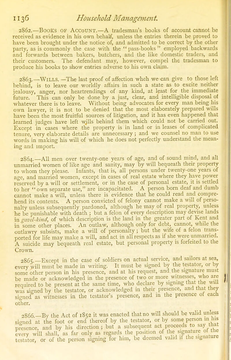 2862.—Books of Account.—A tradesman’s books of account cannot be received as evidence in his own behalf, unless the entries therein be proved to have been brought under the notice of, and admitted to be correct by the other party, as is commonly the case with the “ pass-books ” employed backwards and forwards between bakers, butchers, and the like domestic traders, and their customers. The defendant may, however, compel the tradesman to produce his books to show entries adverse to his own claim. 2863. —Wills. —The last proof of affection whch we can give to those left behind, is to leave our worldly affairs in such a state as to excite neither jealousy, anger, nor heartrendings of any kind, at least for the immediate future. This can only be done by a just, clear, and intelligible disposal of whatever there is to leave. Without being advocates for every man being liis own lawyer, it is not to be denied that the most elaborately prepared wills have been the most fruitful sources of litigation, and it has even happened that learned judges have left wills behind them which could not be carried out. Except in cases where the property is in land or in leases of complicated tenure, very elaborate details are unnecessary; and we counsel no man to use words in making his will of which he does not perfectly understand the mean- ing and import. 2864. —All men over twenty-one years of age, and of sound mind, and all unmarried women of like age and sanity, may by will bequeath their property to whom they please. Infants, that is, all persons under twenty-one years of age, and married women, except in cases of real estate where they have power reserved by a will or settlement, or in the case of personal estate, it is settled to her “own separate use,” are incapacitated. A person born deaf and dumb cannot make a will, unless there is evidence that he could read and compre- hend its contents. A person convicted of felony cannot make a will of perso- nalty unless subsequently pardoned, although he may of real property, unless he be punishable with death ; but a felon of every description may devise lands in gavcl-kind, of which description is the land in the greater part of Kent and in some other places. An outlaw, although only for debt, cannot, while the outlawry subsists, make a will of personalty ; but the wife of a felon trans- ported for life may make a will, and act in all respects as if she were unmarried. A suicide may bequeath real estate, but personal property is forfeited to the Crown. 2865. Except in the case of soldiers on actual service, and sailors at sea, every will must be made in writing. It must be signed by the testator, 01 by some other person in his presence, and at his request, and. the signature must be made or acknowledged in the presence of two or more witnesses, who are I required to be present at the same time, who declare by signing that the will was signed by the testator, or acknowledged in their presence, and that they signed as witnesses in the testator’s presence, and in the presence of each other. 2866 By the Act of 1852 it was enacted that no will should be valid unless signed at the foot or end thereof by the testator, or by some person in his presence, and by his direction; but a subsequent act proceeds to say that every will shall, as far only as regards the position of the signature of the testator, or of the person signing for him, be deemed valid if the signature