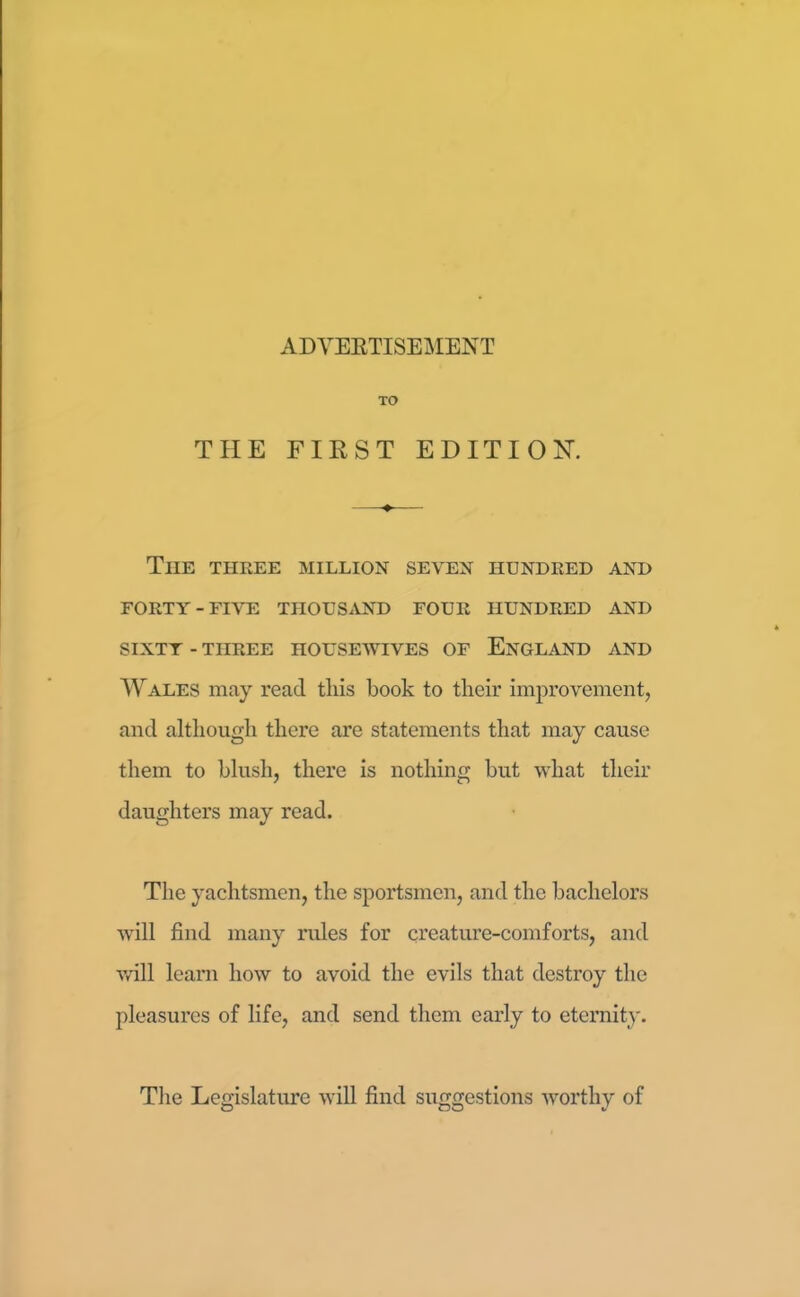 TO THE FIRST EDITION ♦ The three million seven hundred and FORTY-FIVE THOUSAND FOUR HUNDRED AND SIXTY - THREE HOUSEWIVES OF ENGLAND AND Wales may read this book to their improvement, and although there are statements that may cause them to blush, there is nothing but what their daughters may read. The yachtsmen, the sportsmen, and the bachelors will find many rules for creature-comforts, and will learn how to avoid the evils that destroy the pleasures of life, and send them early to eternity. The Legislature will find suggestions worthy of