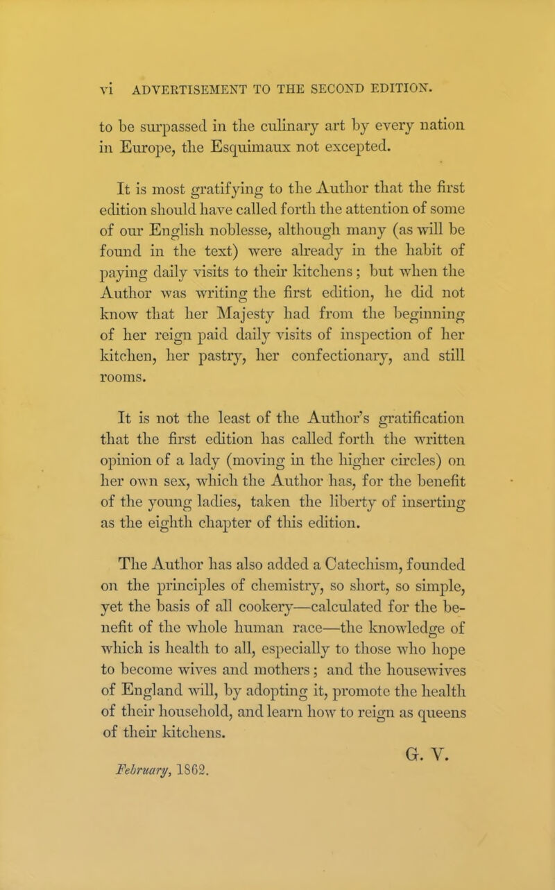 to be surpassed in the culinary art by every nation in Europe, the Esquimaux not excepted. It is most gratifying to the Author that the first edition should have called forth the attention of some of our English noblesse, although many (as will be found in the text) were already in the habit of paying daily visits to their kitchens; hut when the Author was writing the first edition, he did not know that her Majesty had from the beginning of her reign paid daily visits of inspection of her kitchen, her pastry, her confectionary, and still rooms. It is not the least of the Author’s gratification that the first edition has called forth the written opinion of a lady (moving in the higher circles) on her own sex, which the Author has, for the benefit of the young ladies, taken the liberty of inserting as the eighth chapter of this edition. The Author has also added a Catechism, founded on the principles of chemistry, so short, so simple, yet the basis of all cookery—calculated for the be- nefit of the whole human race—the knowledge of which is health to all, especially to those who hope to become wives and mothers; and the housewives of England will, by adopting it, promote the health of their household, and learn how to reign as queens of then’ kitchens. February, 1SG2.